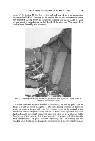 VARTO "0STUKRAN EARTHQUAKE OF 19 AUGUST 1966 71
thrust of the footing H, the floor of the hall had heaved up to 50 centimeters
in the middle (H'-E'-A) throwing up the parquet floor with its concrete base, which
was shattered. A long fissure in the ground running two meters south of point
G' was found to extend along the full length of the structure. This should be a
tension crack formed by the movement.
FIG. 23. Varto Regional School. Recreation Hall viewed fromW; details A and B shown in
Figures 24 and 25 respectively.
Another reinforced concrete skeleton structure was the heating plant, the re-
mains of which are shown in Figure 27. The main framing consisted of transverse
reinforced concrete frames each with four columns except in the stairwell where
the frames were interrupted and the ends of the beams were supported by hollow
brick walls. A 21-meter high chimney of reinforced brick work was attached to the
foundations of the structure but it was separated by a structural joint from the
main construction. The plant collapsed completely but the chimney was left
standing with absolutely no damage. Some indications of the structural weakness
 