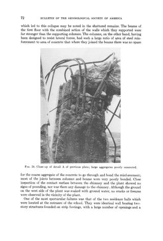 72 BULLETIN OF THE SEISMOLOGICAL SOCIETY OF AMERICA
which led to this collapse may be noted in the shattered remains. The beams of
the first floor with the combined action of the wMls which they supported were
far stronger than the supporting columns. The columns, on the other hand, having
been designed to resist lateral forces, had such a large ratio of area of steel rein-
forcement to area of concrete that where they joined the beams there was no space
FIG. 24. Close-up of detail A of previous plate; large aggregates poorly cemented.
for the coarse aggregate of the concrete to go through and bond the reinforcement;
most of the joints between colurmls and beams were very poorly bonded. Close
inspection of the contact surface between the chimney and the plant showed no
signs of pounding, nor was there any damage to the chimney. Although the ground
on the west side of the plant was soaked with ground water, no cracks or fissures
were observed in the vicinity of the plant.
One of the most spectacular failures was that of the two residence haJls which
were located at the entrance of the school. They were identical wall bearing two-
story structures founded on strip footings, with ~ large number of openings and a
 