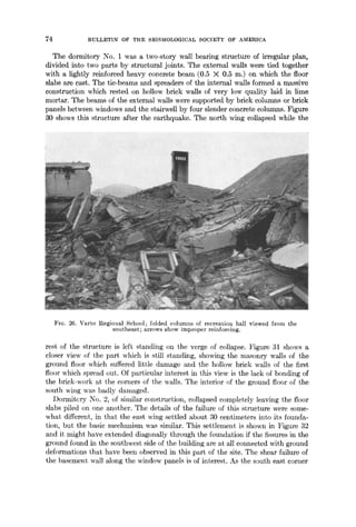 74 BULLETIN OF THE SEISMOLOGICAL SOCIETY OF AMERICA
The dormitory No. 1 was a two-story wall bearing structure of irregular plan,
divided into two parts by structural joints. The external walls were tied together
with a lightly reinforced heavy concrete beam (0.5 X 0.5 m.) on which the floor
slabs are cast. The tie-beams and spreaders of the internal walls formed a massive
construction which rested on hollow brick walls of very low quality laid in lime
mortar. The beams of the external walls were supported by brick columns or brick
panels between windows and the stairwell by four slender concrete columns. Figure
30 shows this structure after the earthquake. The north wing collapsed while the
........... i//i/¸:¸/ 41i i!!i iiiil
FIG. 26. Varto Regional School; folded columns of recreation hall viewed from the
southeast; arrows show improper reinforcing.
rest of the structure is left standing on the verge of collapse. Figure 31 shows a
closer view of the part which is still standing, showing the masonry walls of the
ground floor which suffered little damage and the hollow brick walls of the first
floor which spread out. Of particular interest in this view is the lack of bonding of
the brick-work at the corners of the walls. The interior of the ground floor of the
south wing was badly damaged.
Dormitory No. 2, of similar construction, collapsed completely leaving the floor
slabs piled on one another. The details of the failure of this structure were some-
what different, in that the east wing settled about 30 centimeters into its founda-
tion, but the basic mechanism was similar. This settlement is shown in Figure 32
and it might have extended diagonally through the foundation if the fissures in the
ground found in the southwest side of the building are at all connected with ground
deformations that have been observed in this part of the site. The shear failure of
the basement wall along the window panels is of interest. As the sguth east corner
 