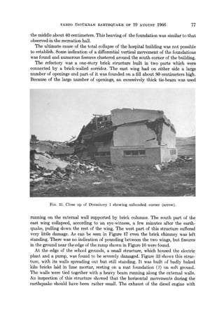 VARTO USTUKRAN EARTHQUAKE OF 19 AUGUST 1966 77
the middle about 40 centimeters. This heaving of the foundation was similar to that
observed in the recreation hall.
The ultimate cause of the total collapse of the hospital building was not possible
to establish. Some indication of a differential vertical movement of the foundations
was found and numerous fissures clustered around the south corner of the building.
The refectory was a one-story brick structure built in two parts which were
connected by a brick-walled corridor. The east wing had on either side a large
number of openings and part of it was founded on a fill about 80 centimeters high.
Because of the large number of openings, an excessively thick tie-beam was used
FIG. 31. Close up of Dormitory 1 showing unbonded corner (arrow).
running on the external wall supported by brick columns. The south part of the
east wing collapsed, according to an eye-witness, a few minutes after the earth-
quake, pulling down the rest of the wing. The west part of this structure suffered
very little damage. As can be seen in Figure 17 even the brick chimney was left
standing. There was no indication of pounding between the two wings, but fissures
in the ground near the edge of the ramp shown in Figure 16 were found.
At the edge of the school grounds, a small structure, which housed the electric
plant and a pump, was found to be severely damaged. Figure 33 shows this struc-
ture, with its walls spreading out but still standing. It was built of badly baked
kiln bricks laid in lime mortar, resting on a mat foundation (?) on soft ground.
The walls were tied together with a heavy beam running along the external walls.
An inspection of this structure showed that the horizontal movements during the
earthquake should have been rather small. The exhaust of the diesel engine with
 