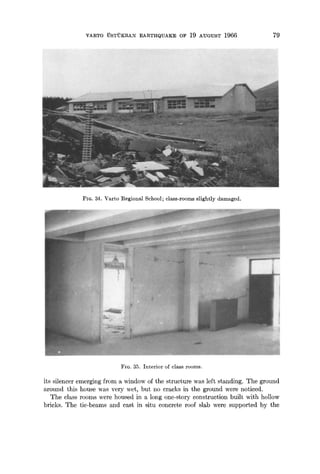 VARTO UST'UKRAN :EARTHQUAKE OF 19 AUGUST 1966 79
FIG. 34. Varto Regional School; class-rooms slightly damaged.
FIG. 35. Interior of class rooms.
its silencer emerging from a window of the structure was left standing. The ground
around this house was very wet, but no cracks in the ground were noticed.
The class rooms were housed in a long one-story construction built with hollow
bricks. The tie-beams and cast in situ concrete roof slab were supported by the
 