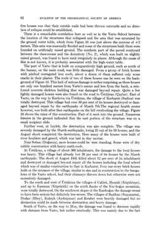 82 BULLETIN OF THE SEISMOLOGICAL SOCIETY OF AMERICA
five houses was that their outside walls had been thrown outwards and no direc-
tion of collapse could be established.
There is a remarkable correlation here as well as in the Varto School between
the location of the structures that collapsed and the area that was saturated by
the ground water table, which from Figure 16 was just above the contour of -~-2
meters. This area was seasonally flooded and some of the structures built there were
founded on artificially raised ground. The southern part of the paved courtyard
between the class-rooms and the dormitory (No. 2), which was built on slightly
raised ground, was found to have sunk irregularly in places. Although the cause of
this is not known, it is probably associated with the high-water table.
The part of Varto that is built on comparatively high ground, such as north of
the bazaar, on the ma'm road, was little damaged. From a group of brick houses
with pitched corrugated iron roofs, about a dozen of them suffered only some
cracks in their plaster. The roofs of two of these houses can be seen on the back-
ground of Figure 13. This lack of serious damage is rather surprising as these houses
are only one hundred meters from Varto's center and less from the bank, a rein-
forced concrete skeleton building that was damaged beyond repair. Quite a few
lightly damaged houses were also found on the road to ~stiikran (~aylar). East of
Varto, on the way to Karhova via t~stiikran, the village of Karkarut (Sazlica) was
totally destroyed. This village had over 50 per cent of its houses destroyed or dam-
aged beyond repair by the earthquake of March 7th.The regional health center
however, was built after that earthquake on the hill overlooking the village. Figure
38 shows the ruins of this construction. Part of it sank into the ground. Numerous
fissures in the ground indicated that the east portion of the structure was on a
small incipient shde.
Further west, at Leylek, the destruction was also complete. The village was
severely damaged by the March earthquake, losing 25 out of its 59 houses, and the
August shock completed the destruction. Here many of the houses were built of
river boulders and gravel, which was laid in clay mortar.
Near Sofian (Do~anca), more houses could be seen standing. Some were of dry
rubble construction with heavy earth roofs.
At Ustiikran, a village of about 500 inhabitants, the damage to the local houses
was heavy. This village had already lost 50 per cent of its houses by the March
earthquake. The shock of August 19th killed about 12 per cent of its inhabitants
and destroyed or damaged beyond repair all the houses including the local school
which was of similar construction to that in Karkarut. Four one-story brick houses
built at the entrance of the village, similar in size and in construction to the bunga-
lows of the Varto school, had their chimneys thrown down but otherwise were not
excessively damaged.
To the south and west of tJstiikran the villages of Cahlek, I-Iamtik (Kii~iiktcpe),
and up to Kaslman (K6priiciik) on the north flanks of the Kar-bo~an mountain,
were totally destroyed. On the southwest slopes of the Kanbo~an the damage seems
to have been serious but definitelyless severe. The villages of Bazikan (Kayanarca),
Dodan (Ilbey), I~ale~ik (Aydmpmar) and Zorabet were heavily damaged but no
distinction could be made between destruction and heavy damage.
South of ¥arto, on the way to Mus, the damage was found to decrease rapidly
with distance from Varto, but rather erratically. This was mainly due to the fact
 
