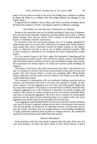 VARTO "U-STUKRAN EARTHQUAKE OF 19 AUGUST 1966 85
pears to be true when one looks at the axis of the bridge from a distance, as shown
in Figure 40. There is no evidence that this bridge suffered any damage by the
August shock.
A regional school, similar to those in Hmls and Varto, was built at Solhan, about
50 kilometers southeast of Varto. According to reports it suffered no damage.
THE EFFECT OF THE BUILDING CONDITIONS ON DAMAGE
Houses in the epicentral area can be divided according to their type of construc-
tion into four broad categories: traditional Anatolian adobe houses with or without
timber bracing, hewn masonry houses, hollow cement or kiln-brick houses, and
houses of reinforced concrete construction.
In structures of the first and second category the roof is usually supported by
timber beams and it is covered with a thick layer of tamped earth. Brick construc-
tions usually have heavy reinforced concrete tie-beams running on the exterior
walls, on which the roof slab is cast in situ in lightly reinforced concrete. This
is then covered by a pitched roof of corrugated iron sheets supported by wooden
frames.
In a few modern houses in the Varto region the standards of planning and the
accommodation provided is good. The construction details, such as wall thickness
and reinforced concrete members are heavy, but nevertheless comply with accepta-
ble requirements for seismic regions, for which most modern public buildings are
designed.
The quality of the brick work varies tremendously from site to site and from one
part of a structure to another. The mortar is made mostly of lime and is of very poor
quality. The joint between bricks is usually not completely filled. Where hollow
cement bricks are used the mortar does not adhere to the bricks, nor is the brick-
work bonded at the corners.
The standard of workmanship with non-traditional building materials such as
concrete and reinforced brick-work is far below the standard of design. In rein-
forced concrete work the aggregates are very dirty and badly graded. Figures 22,
24, and 25 show samples of the quality of concrete found in skeleton structures that
collapsed. Aggregates up to 10 centimeters in diameter were found in beams and
columns. The concrete is usually excessively porous and contains embedded debris
and loose or uncemented aggregates. The latter case is common in column-girder
junctions were the space between reinforcing bars is too small to allow the coarse
aggregates and cement paste to pass through and bond the bars.
Loose aggregates and embedded debris in structural reinforced concrete members
was found to be due to improper mixing and also due to the mixing of the concrete
with shovels directly on the ground, in reinforced concrete work the steel was too
near the surface, and there were not enough stirrups or cross-binding. Insufficient
or badly positioned continuity bars at joints are common features. As a result the
reinforced concrete frames were weaker than they need be.
GROUND MOVEMENTS
From interviews with the local people it appears that the main shock was of a
very brief duration. In Varto the shock seems to have lasted between 3 and 5
 