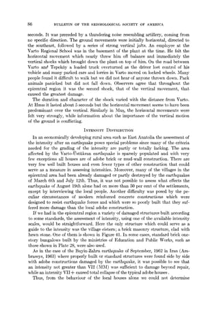 86 BULLETIN OF THE SEISMOLOGICAL SOCIETY OF AMERICA
seconds. It was preceded by a thundering noise resembling artillery, coming from
no specific direction. The ground movements were initially horizontal, directed to
the southeast, followed by a series of strong vertical joJts. An employee at the
Varto Regional School was in the basement of the plant at the time. He felt the
horizontal movement which nearly threw him off balance and immediately the
vertical shocks which brought down the plant on top of him. On the road between
Varto and Tepek6y a loaded truck overturned as the driver lost control of his
vehicle and many parked cars and lorries in Varto moved on locked wheels. Many
people found it difficult to walk but we did not hear of anyone thrown down. Pack
animals panicked but did not fall down. Observers agree that throughout the
epicentr~l region it was the second shock, that of the vertical movement, that
caused the greatest damage.
The duration and character of the shock varied with the distance from Varto.
At Hmls it lasted about 5 seconds but the horizontal movement seems to have been
predominant over the vertical. Similarly in Mug, the horizontal movements were
felt very strongly, while information about the importance of the vertical motion
of the ground is conflicting.
INTENSITY DISTaIBVTION
In an economically developing rural area such as East Anatolia the assessment of
the intensity after an earthquake poses special problems since many of the criteri~
needed for the grading of the intensity are partly or totally lacking. The are~
affected by the Varto-t)sttikran earthquake is sparsely populated and with very
few exceptions all houses are of adobe brick or mud-wall construction. There are
very few well built houses and even fewer types of other construction that could
serve as a measure in assessing intensities. Moreover, many of the villages in the
epieentral area had been already damaged or partly destroyed by the earthquakes
of March 6th and July 12th. Thus, it was not possible to assess what effects the
earthquake of August 19th alone had on more than 50 per cent of the settlements,
except by interviewing the local people. Another difficulty was posed by the pe-
culiar circumstances of modern reinforced concrete constructions which were
designed to resist earthquake forces and which were so poorly built that they suf-
fered more damage than the local adobe construction.
If we had in the epicentral region a variety of damaged structures built according
to some standards, the assessment of intensity, using one of the available intensity
scales, would be straightforward. Here the only structure which could serve as
guide to the intensity was the village cistern; a brick masonry structure, clad with
hewn stone. One of them is shown in Figure 41. In some cases, standard brick one-
story bungalows built by the ministries of Education and Public Works, such as
those shown in Plate 28, were also used.
As in the case of the Buyin-Zahra earthquake of September, 1962 in Iran (Am-
braseys, 1963) where properly built or standard structures were found side by side
with adobe constructions damaged by the earthquake, it was possible to see that
an intensity not greater than VII (MM) was sul~.cient to damage beyond repair,
while an intensity VII+ caused total collapse of the typical adobe houses.
Thus, from the behaviour of the local houses ~lone we could not determine
 