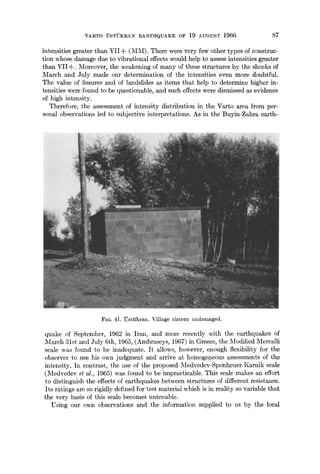 VARTO USTUKRAN EARTHQUAKE OF 19 AUGUST 1966 87
intensities greater than VII-~ (MiVI). There were very few other types of construc-
tion whose damage due to vibrational effects would help to assess intensities greater
than VII+. Moreover, the weakening of many of these structures by the shocks of
March and July made our determination of the intensities even more doubtful.
The value of fissures and of landslides as items that help to determine higher in-
tensities were found to be questionable, and such effects were dismissed as evidence
of high intensity.
Therefore, the assessment of intensity distribution in the Varto area from per-
sonal observations led to subjective interpretations. As in the Buyin-Zahra earth-
FIG. 41. ~stiikran. Village cistern undamaged.
quake of September, 1962 in Iran, and more recently with the earthquakes of
March 31st and July 6th, 1965, (Ambraseys, 1967) in Greece, the Modified Mercalli
scale was found to be inadequate, it allows, however, enough flexibility for the
observer to use his own judgment and arrive at homogeneous assessments of the
intensity. In contrast, the use of the proposed Medvedev-Sponheuer-Karnik scale
(Medvedev et al., 1965) was found to be impracticable. This scale makes an effort
to distinguish the effects of earthquakes between structures of different resistance.
Its ratings are so rigidly defined for test material which is in reality so variable that
the very basis of this scale becomes untenable.
Using our own observations and the information supplied to us by the local
 