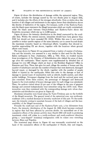 90 :BULLETIN OF TI-IE SEISMOLOGICAL SOCIETY OF AMERICA
Figure 42 shows the distribution of damage within the epicentral region. This,
of course, includes the damage caused by the two shocks prior to August 19th,
and it includes also the effects of the stronger aftershocks. Dots or circles show the
location of all villages and settlements in the region; hence their distribution shows
the density of habitation of the region. For instance, north of the Karhova-Varto
axis the blank space represents the Bing61 mountains which are totally uninhabited,
while the blank space between G6nyk-Solhan and Karhova-Varto shows the
Serafettin mountains which rise up to 2,500 meters.
Figure 43 shows the intensity distribution in the detail warranted by the avail-
able data. Within the central contour, intensities should have been greater than
VlII but should not have exceeded IX (MM). Within this zone it was neither
possible to isolate specific regions of the same intensity nor to assess beyond doubt
the maximum intensity based on vibrational effects. Localities that showed in-
tensities approaching IX are shown, together with the locations where ground
effects were found.
The map shown in Figure 43 was prepared from a variety of sources of informa-
tion and the intensity was assessed in a way similar to that used for the Buyin-
Zahra earthquake in iran (Ambraseys, 1963, p. 734). First, we studied reports
from investigators of the Ministry of Rehabilitation who visited the areas of dam-
age after the earthquake. These reports were supplemented by detailed lists of
damage for over 500 villages which are kept at the Resident Engineers' Office in
Erzurum and Mus. These lists give for each village the number of houses and the
number of inhabitants and also the number of houses that were destroyed, damaged
beyond repair, or damaged by the shock, together with the number of people
killed or injured by the earthquake. Other lists refer to the damage or lack of
damage to special types of construction such as schools, health centers, and other
public buildings. Newspaper clippings from the local and the national press were
also consulted. From these sources, the percentage of damaged and destroyed
houses to the total number of houses (damage ratio) for each village was calculated.
Then, the authors visited about 25 per cent of the villages in the area of greatest
damage and assessed independently local intensities using the (MM) scale. These
intensities were then correlated with the corresponding damage ratio whose char-
acteristics and distribution are given in Figure 42.
Maximum intensities were found along the Varto-~sttikran axis on the foothills
of the Bing61 mountain. The general trend of the epicentral zone was northwest-
southeast with a marked decrease in intensity southwest of this axis. To the north-
east, the intensity zoning is uncertain because of the lack of villages and the inac-
cessibility of the Bing61 mountains.
Towards the south-east end of the Karhova-Varto axis, a few kilometers from
Varto, the intensity distribution of the August 19, 1966 shock becomes confused
in regions that had been affected by previous shocks. An unmodified use of the
cumulative effects of the seismic activity since March 1966 will result in producing
isoseismals which will widen in a north-northeast and south-southwest direction
giving a "pear-shaped" isoseismal configuration with its widest zone stretching
between Hires and Tepek5y.
The isoseismal map shown in Figure 43 was necessarily constructed on the
basis of the cumulative effects of the earthquakes of March, July and August,
 
