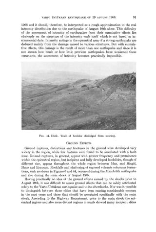 VARTO i~STUKRAN EARTHQUAKE OF 19 AUGUST 1966 91
1966 and it should, therefore, be interpreted as a rough approximation to the real
intensity distribution due to the earthquake of August 19th alone. This difficulty
of the assessment of intensity of earthquakes from their cumulative effects lies
obviously on the structure of the intensity scale itself which is not based on in-
strumental data. Intensity ratings in the epicentral area of a strong earthquake are
deduced mainly from the damage caused to variot~s structures. But with cumula-
tive effects, this damage is the result of more than one earthquake and since it is
not known how much or how little previous earthquakes have weakened these
structures, the assessment of intensity becomes practically impossible.
FIo. 44. Dirik. Trail of boulder dislodged from outcrop.
GROUND EFFECTS
Ground ruptures, distortions and fractures in the ground were developed very
widely in the region, while few features were found to be associated with a fault
zone. Ground ruptures, in general, appear with greater frequency and prominence
within the epicentral region, but incipient and fully developed landslides, though of
different size, appear throughout the whole region between Mus, and BingS1,
Hmls and Erzurum. Rockfalls and shattering of exposed volcanic columnar forma-
tions, such as shown in Figures 6 and 44, occurred during the March 6th earthquake
and also during the main shock of August 19th.
Having practically no idea of the ground effects caused by the shocks prior to
August 19th, it was difficult to assess ground effects that can be safely attributed
solely to the Varto-Ustiikran earthquake and to its aftershocks. Nor was it possible
to distinguish between those: slides that have been causing considerable concern
in the past years and those that should be associated specifically with the main
shock. According to the Highway Department, prior to the main shock the epi-
central regions and also more distant regions in marls showed many incipient slides
 