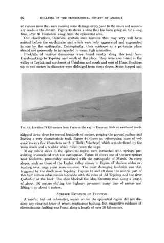 92 BULLETIN OF THE SEISMOLOGICAL SOCIETY OF AMERICA
of various sizes that were causing some damage every year to the main and second-
ary roads in the district. Figure 45 shows a slide that has been going on for a long
time, over 80 kilometers away from the epicentral area.
Our observations, therefore, contain such features that may very well have
existed before the earthquake and which were only aggravated and augmented
in size by the earthquake. Consequently, their existence at a particular place
should not necessarily be interpreted to mean high intensities.
RockfMls of various dimensions were found mostly along the road from
IIarabeyakkup to TepekSy and south of this place. They were also found in the
valley of Leylak and northwest of ~stiikran and south and west of Hmls. Boulders
up to two meters in diameter were dislodged from steep slopes. Some hopped and
FIG. 45. Location 78 Kilometers from Varto on the way to Erzurum. Slide on weathered marls.
skipped down slope for several hundreds of meters, gouging the ground surface and
leaving a very characteristic trail. Figure 44 shows an outcropping mass of vol-
canic rocks a few kilometers south of Dirik (Yficetepe) which was shuttered by the
main shock and a boulder which rolled down the slope.
Many minor slides in the epicentral region were connected with springs, pre-
existing or associated with the earthquake. Figure 46 shows one of the new springs
near Zilokomu, presumably associated with the earthquake of March. On steep
slopes, such as those of the Leylek valley shown in Figure 47 shallow slides ex-
tending over large areas were common. The most damaging landslide was that
triggered by the shock near TepekSy. Figures 48 and 49 show the central part of
this half million cubic-meters landslide with the ruins of old TepekSy and the river
~arbuhur at the back. The slide blocked the ~[us-Erzurum road along a length
of about 160 meters shifting the highway pavement many tens of meters and
lifting it up about 4 meters.
SURFACE EVIDENCE OF FAULTING
A careful, but not exhaustive, search within the epicentrM region did not dis-
close any clear-cut trace of recent continuous faulting, but suggestive evidence of
discontinuous faulting was found Mong a length of over 30 kilometers.
 