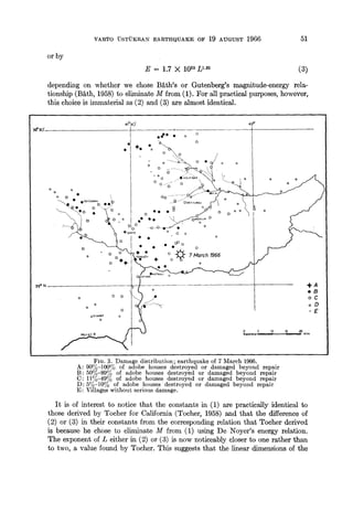 VARTO "USTUKRAN EARTHQUAKE OF 19 AVGVST 1966 51
or by
E = 1.7 X 1020L1'82 (3)
depending on whether we chose B£th's or Gutenberg's magnitude-energy rela-
tionship (B&th, 1958) to eliminate M from (1). For all practical purposes, however,
this choice is immaterial as (2) and (3) are almost identical.
:#,~'
3g ° N
0
0
0 0
o
o
o
0
oZIYAR~ 0
0
41°3o' 42°
o
00 °0 • o 0
• "÷. "~-o~ o
o
o 'i.~...... ,~,~
• o o , # K O L H , ~ ~
• O0 " ~ -- aAY~ ¢
/
o: Oo jCo
0 0 0 . o Q• • • i OAe,GOaLLN0
o °
/-~",,o ~ o~,,~o o. o o
• 0 • • o
. . o
• o o - ' , . . ~ • o
o o ',.,~PE.~ ~ 7 March 1966
o ÷+ ~ ÷ o "5" o
reNAn N O
I O
t j,
o o ~ 0 o
o o
-,I,-A
eB
oC
oD
"E
FIG, 3. Damage distribution; earthquake of 7 March 1966•
A: 90%-100% of adobe houses destroyed or damaged beyond repair
B: 50%-89% of adobe houses destroyed or damaged beyond repair
C: 11%-49% of adobe houses destroyed or damaged beyond repair
D: 5%-10% of adobe houses destroyed or damaged beyond repair
E: Villages without serious damage•
It is of interest to notice that the constants in (1) are practically identical to
those derived by Toeher for California (Tocher, 1958) and that the difference of
(2) or (3) in their constants from the corresponding relation that Tocher derived
is because he chose to eliminate M from (1) using De Noyer's energy relation.
The exponent of L either in (2) or (3) is now noticeably closer to one rather than
to two, a value found by Tocher. This suggests that the linear dimensions of the
 