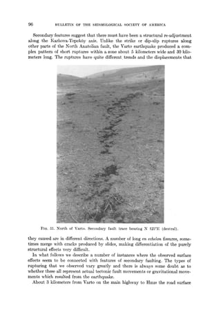 96 BIJLLETIN OF THE SEISMOLOGICAL SOCIETY OF AMERICA
Secondary features suggest that there must have been a structural re-adjustment
along the Karhova-TepekSy axis. Unlike the strike or dip-slip ruptures along
other parts of the North Anatolian fault, the Varto earthquake produced a com-
plex pattern of short ruptures within a zone about 5 kilometers wide and 30 kilo-
meters long. The ruptures have quite different trends and the displacements that
FIO. 51. North of Varto. Secondary fault trace bearing N 125°E (dextral).
they caused are in different directions. A number of long en echelon fissures, some-
times merge with cracks produced by slides, making differentiation of the purely
structural effects very difficult.
In what follows we describe a number of instances where the observed surface
effects seem to be connected with features of secondary faulting. The types of
rupturing that we observed vary greatly and there is always some doubt as to
whether these all represent actual tectonic fault movements or gravitational move-
ments which resulted from the earthquake.
About 3 kilometers from Varto on the main highway to Hmls the road surface
 
