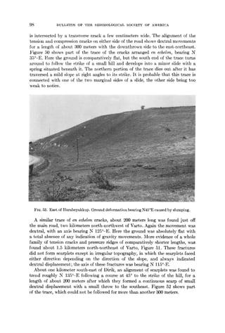 98 BULLETIN OF THE SEISMOLOGICAL SOCIETY OF AMERICA
is intersected by a transverse crack a few centimeters wide. The alignment of the
tension and compression cracks on either side of the road shows dextral movements
for a length of about 300 meters with the downthrown side to the east-northeast.
Figure 50 shows part of the trace of the cracks arranged en echelon, bearing N
35°-E. Here the ground is comparatively flat, but the south end of the trace turns
around to follow the strike of a small hill and develops into a minor slide with a
spring situated beneath it. The northern portion of the trace dies out after it has
traversed a mild slope at right angles to its strike. It is probable that this trace is
connected with one of the two marginal sides of a slide, the other side being too
weak to notice.
FIQ. 53. East of Harabeyakkup. Ground deformationbearing N45°E caused by slumping.
A similar trace of en echelon cracks, about 200 meters long was found just off
the main road, two kilometers north-northwest of Varto. Again the movement was
dextral, with an axis bearing N 125°-E. Here the ground was absolutely fiat with
a total absence of any indication of gravity movements. More evidence of a whole
family of tension cracks and pressure ridges of comparatively shorter lengths, was
found about 1.5 kilometers north-northeast of Varto, Figure 51. These fractures
did not form scarplets except in irregular topography, in which the scarplets faced
either direction depending on the direction of the slope, and always indicated
dextral displacement; the axis of these fractures was bearing N 115°-E.
About one kilometer south-east of Dirik, an alignment of scarplets was found to
trend roughly N 135°-E following a course at 45° to the strike of the hill, for a
length of about 200 meters after which they formed a continuous scarp of small
dextral displacement with a 'small throw to the southeast. Figure 52 shows part
of the trace, which could not be followed for more than another 300 meters.
 
