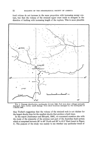 52 BULLETIN OF THE SEISMOLOGICALSOCIETY OF AMERICA
focal volume do not increase in the same proportion with increasing energy con-
tent, but that the volume of the strained upper crust tends to e]ongate in the
direction of faulting with increasing length of the rupture• This is more plausible
39°
• o
&ZlYARET
41°301
o
o
,0.... ,s ,? ,5 2,o.trn
/
J _ ~ 39 °
42'
FIG. 4. Damage distribution; earthquake 12 July 1966. Full dots show villages seriously
damaged. Open circles: small damage. Dots show localities damaged by the earthquake of
7 March 1966.
than Tocher's suggestion that the volume of the strained rock is not thicker for
the largest shocks than for the smallest shocks that produce a fault trace.
In the report (Ambraseys and ZKtopek, 1966), we concerned ourselves also with
the study of the seismicity of the extreme east part of the Anatolian fault system
which is comprised between 38° to 40° North and 39° to 42.5° East (insert in Figure
1). The purpose of the study was mainly to see whether any particular trend of
 