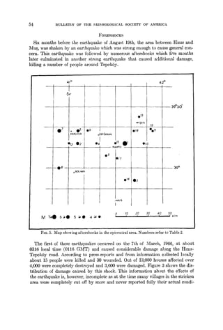54 :BULLETIN OF THE SEISMOLOGICAL SOCIETY OF AMERICA_
FORESHOCKS
Six months before the earthquake of August 19th, the area between ttmls and
Mu~, was shaken by an earthquake which was strong enough to cause general con-
cern. This earthquake was followed by numerous aftershocks which five months
later culminated in another strong earthquake that caused a4ditional damage,
killing a number of people around TepekSy.
41 ° 42 °
~AT
O 7 I° O~KARLIOVA
012 02
08
o SOLHAN
09
M 7,~0 6.~0 5 ~O 4~0
oOSTCJKRAN
04 • 15
- oVARTO
Q6
D17
013
oHl~rS
018
0'
• 14 03
,oMUS
I
0 10 20
I I I
19
Oou
010
30 40 50
I I o Rim
39 °
FIG. 5. Map showing aftershocks in the epicentral area. Numbers refer to Table 2.
The first of these earthquakes occurred on the 7th of March, 1966, at about
0316 local time (0116 GMT) and Caused considerable damage along the I-Imts-
TepekSy road. According to press-reports and from information collected locally
about 15 people were killed and 30 wounded. Out of 13,000 houses affected over
4,000 were completely destroyed and 3,600 were damaged. Figure 3 shows the dis-
tribution of damage cafised by this shock. This information about the effects of
the earthquake is, however, incomplete as at the time many villages in the stricken
area were completely cut off by snow and never reported fully their actual condi-
 