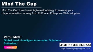 Public 1
1
Vartul Mittal
Global Head - Intelligent Automation Solutions,
Sutherland
Oct 29, 2022
Mind The Gap
Mind The Gap: How to use Agile methodology to scale up your
Hyperautomation Journey from PoC to an Enterprise -Wide adoption
https://www.agilegurugram.com/
 