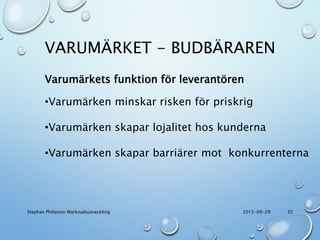 VARUMÄRKET - BUDBÄRAREN
2015-09-29Stephan Philipson Marknadsutveckling 35
Varumärkets funktion för leverantören
•Varumärken minskar risken för priskrig
•Varumärken skapar lojalitet hos kunderna
•Varumärken skapar barriärer mot konkurrenterna
 