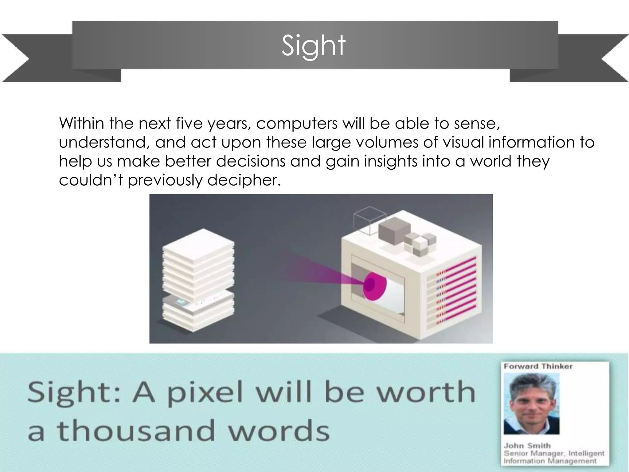 Sight
Within the next five years, computers will be able to sense,
understand, and act upon these large volumes of visual information to
help us make better decisions and gain insights into a world they
couldn’t previously decipher.
 