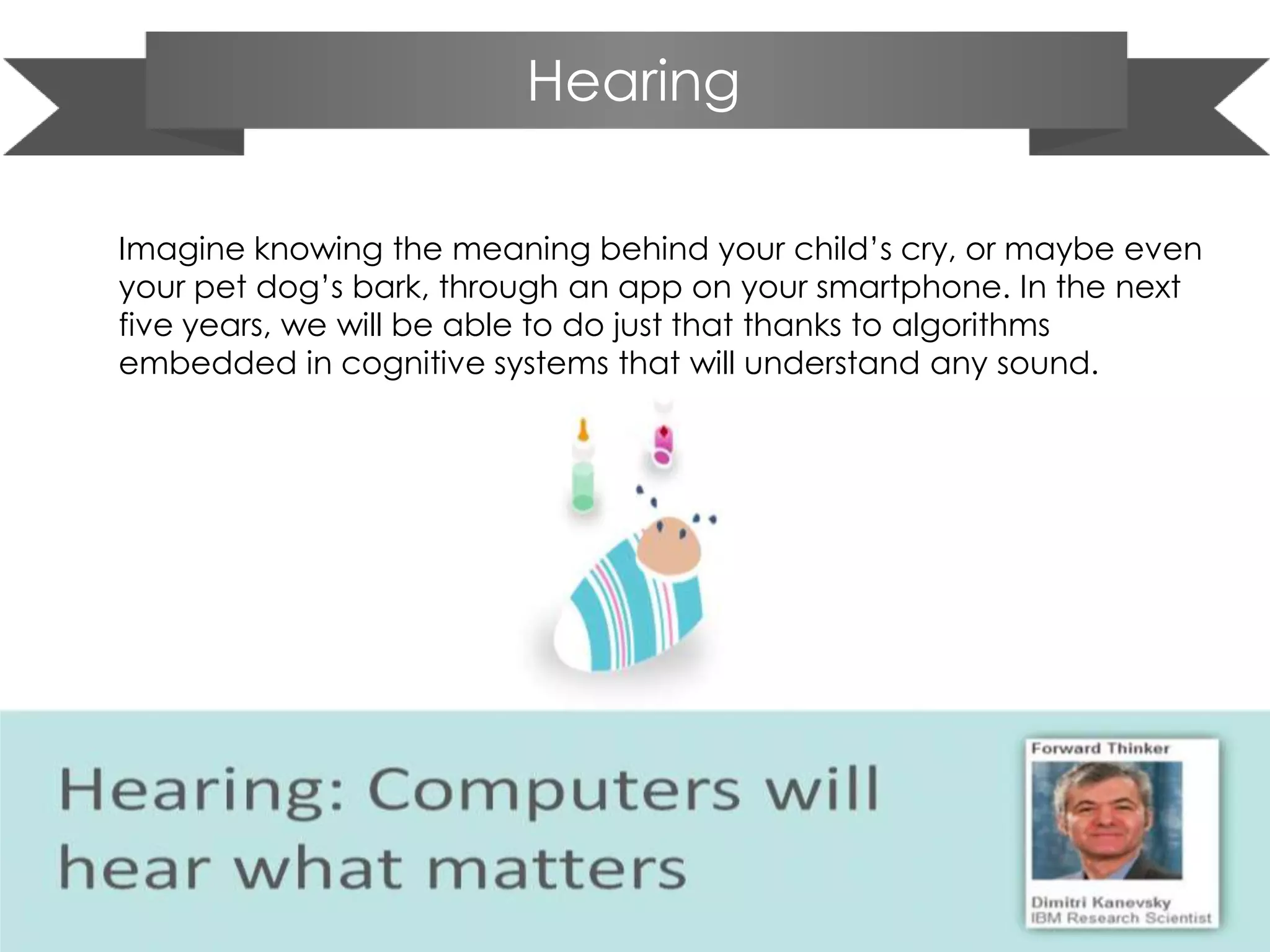 Hearing
Imagine knowing the meaning behind your child’s cry, or maybe even
your pet dog’s bark, through an app on your smartphone. In the next
five years, we will be able to do just that thanks to algorithms
embedded in cognitive systems that will understand any sound.
 
