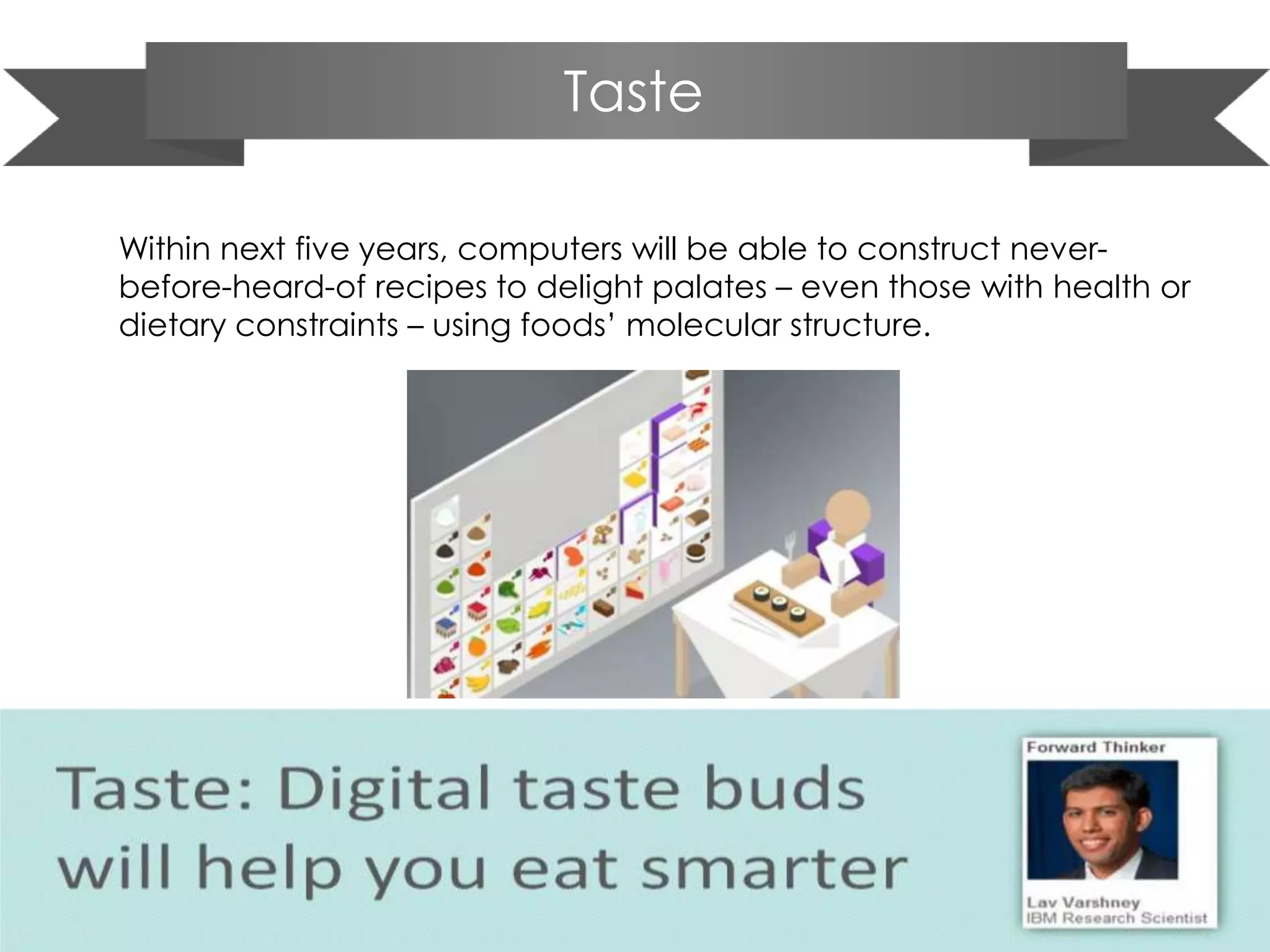 Taste
Within next five years, computers will be able to construct never-
before-heard-of recipes to delight palates – even those with health or
dietary constraints – using foods’ molecular structure.
 