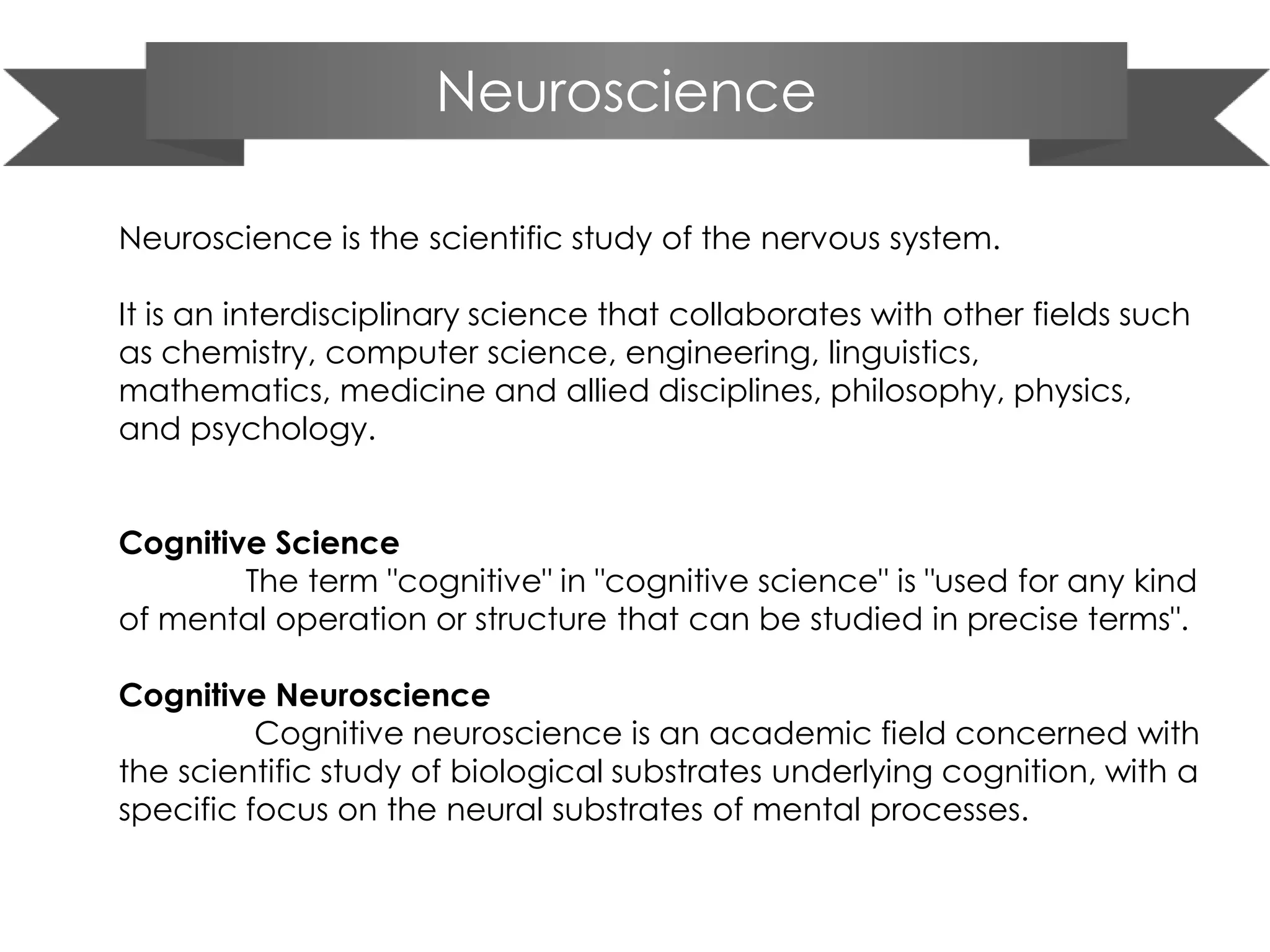 Neuroscience
Neuroscience is the scientific study of the nervous system.
It is an interdisciplinary science that collaborates with other fields such
as chemistry, computer science, engineering, linguistics,
mathematics, medicine and allied disciplines, philosophy, physics,
and psychology.
Cognitive Science
The term "cognitive" in "cognitive science" is "used for any kind
of mental operation or structure that can be studied in precise terms".
Cognitive Neuroscience
Cognitive neuroscience is an academic field concerned with
the scientific study of biological substrates underlying cognition, with a
specific focus on the neural substrates of mental processes.
 