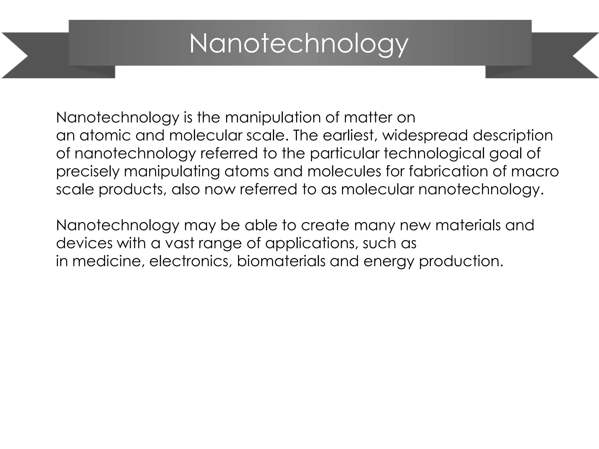 Nanotechnology
Nanotechnology is the manipulation of matter on
an atomic and molecular scale. The earliest, widespread description
of nanotechnology referred to the particular technological goal of
precisely manipulating atoms and molecules for fabrication of macro
scale products, also now referred to as molecular nanotechnology.
Nanotechnology may be able to create many new materials and
devices with a vast range of applications, such as
in medicine, electronics, biomaterials and energy production.
 