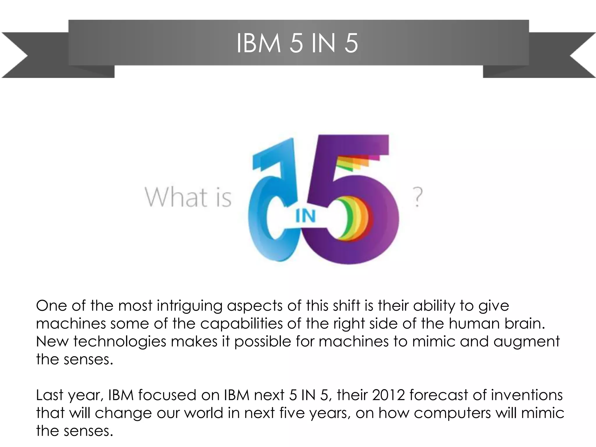 IBM 5 IN 5
One of the most intriguing aspects of this shift is their ability to give
machines some of the capabilities of the right side of the human brain.
New technologies makes it possible for machines to mimic and augment
the senses.
Last year, IBM focused on IBM next 5 IN 5, their 2012 forecast of inventions
that will change our world in next five years, on how computers will mimic
the senses.
 