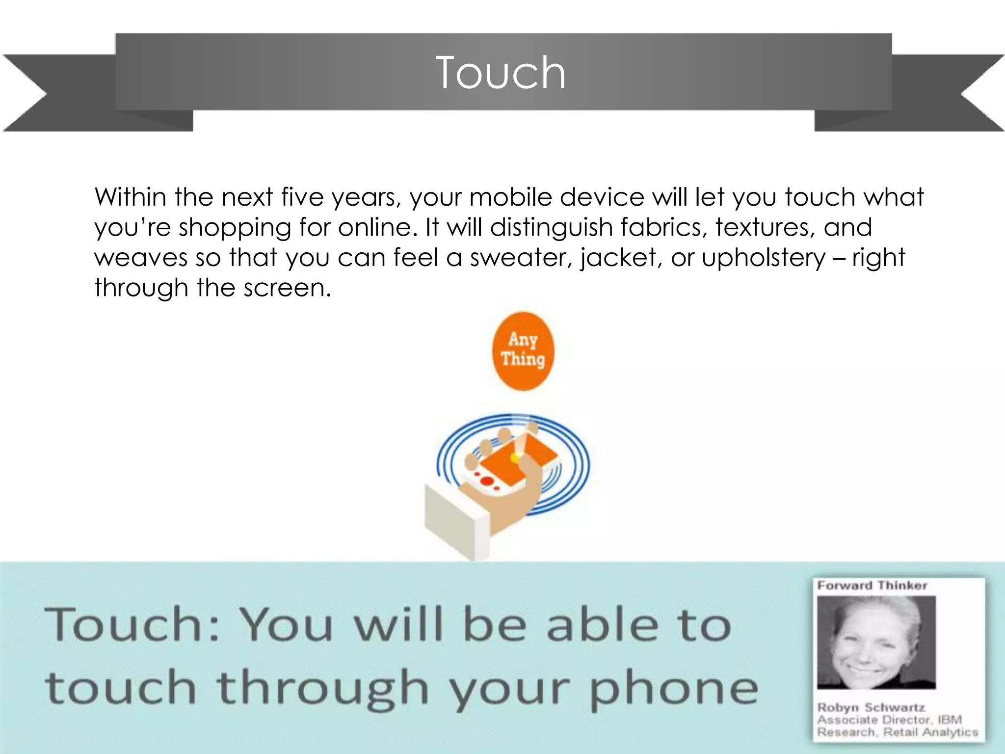 Touch
Within the next five years, your mobile device will let you touch what
you’re shopping for online. It will distinguish fabrics, textures, and
weaves so that you can feel a sweater, jacket, or upholstery – right
through the screen.
 