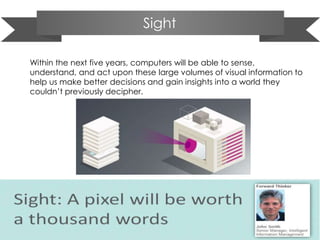 Sight
Within the next five years, computers will be able to sense,
understand, and act upon these large volumes of visual information to
help us make better decisions and gain insights into a world they
couldn’t previously decipher.
 