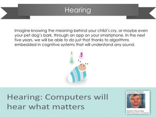 Hearing
Imagine knowing the meaning behind your child’s cry, or maybe even
your pet dog’s bark, through an app on your smartphone. In the next
five years, we will be able to do just that thanks to algorithms
embedded in cognitive systems that will understand any sound.
 