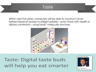 Taste
Within next five years, computers will be able to construct never-
before-heard-of recipes to delight palates – even those with health or
dietary constraints – using foods’ molecular structure.
 