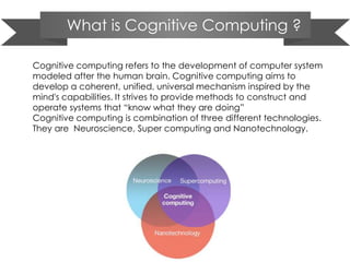What is Cognitive Computing ?
Cognitive computing refers to the development of computer system
modeled after the human brain. Cognitive computing aims to
develop a coherent, unified, universal mechanism inspired by the
mind's capabilities. It strives to provide methods to construct and
operate systems that ―know what they are doing‖
Cognitive computing is combination of three different technologies.
They are Neuroscience, Super computing and Nanotechnology.
 