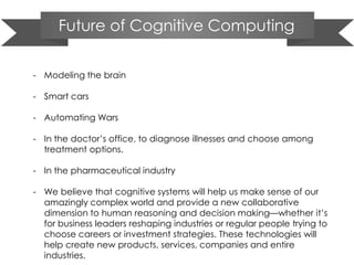 Future of Cognitive Computing
- Modeling the brain
- Smart cars
- Automating Wars
- In the doctor’s office, to diagnose illnesses and choose among
treatment options.
- In the pharmaceutical industry
- We believe that cognitive systems will help us make sense of our
amazingly complex world and provide a new collaborative
dimension to human reasoning and decision making—whether it’s
for business leaders reshaping industries or regular people trying to
choose careers or investment strategies. These technologies will
help create new products, services, companies and entire
industries.
 