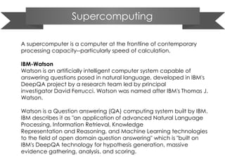 Supercomputing
A supercomputer is a computer at the frontline of contemporary
processing capacity--particularly speed of calculation.
IBM-Watson
Watson is an artificially intelligent computer system capable of
answering questions posed in natural language, developed in IBM's
DeepQA project by a research team led by principal
investigator David Ferrucci. Watson was named after IBM's Thomas J.
Watson.
Watson is a Question answering (QA) computing system built by IBM.
IBM describes it as "an application of advanced Natural Language
Processing, Information Retrieval, Knowledge
Representation and Reasoning, and Machine Learning technologies
to the field of open domain question answering" which is "built on
IBM's DeepQA technology for hypothesis generation, massive
evidence gathering, analysis, and scoring.
 