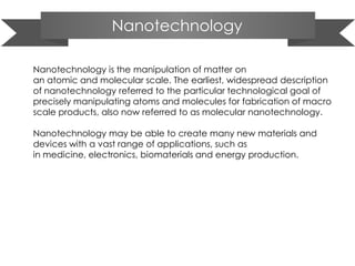 Nanotechnology
Nanotechnology is the manipulation of matter on
an atomic and molecular scale. The earliest, widespread description
of nanotechnology referred to the particular technological goal of
precisely manipulating atoms and molecules for fabrication of macro
scale products, also now referred to as molecular nanotechnology.
Nanotechnology may be able to create many new materials and
devices with a vast range of applications, such as
in medicine, electronics, biomaterials and energy production.
 