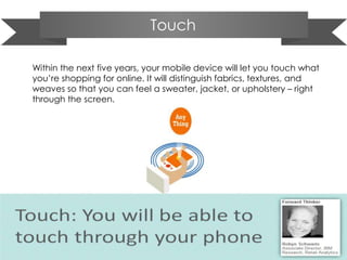 Touch
Within the next five years, your mobile device will let you touch what
you’re shopping for online. It will distinguish fabrics, textures, and
weaves so that you can feel a sweater, jacket, or upholstery – right
through the screen.
 