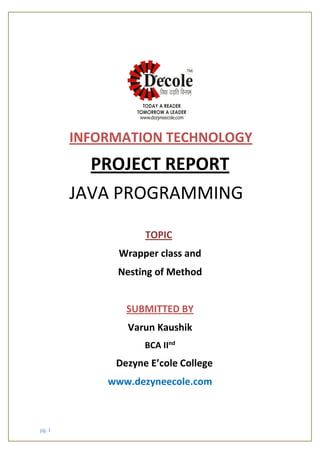 pg. 1
INFORMATION TECHNOLOGY
PROJECT REPORT
JAVA PROGRAMMING
TOPIC
Wrapper class and
Nesting of Method
SUBMITTED BY
Varun Kaushik
BCA IInd
Dezyne E’cole College
www.dezyneecole.com
 