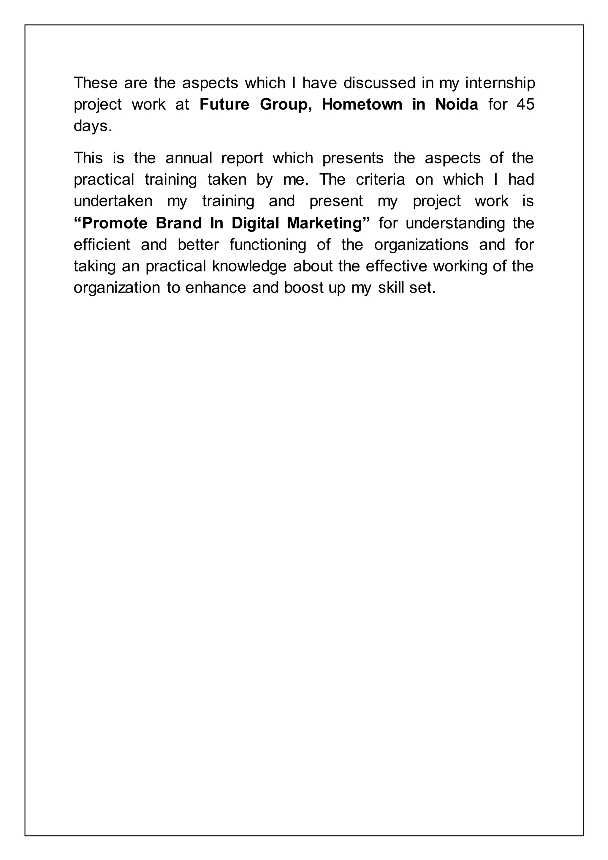 These are the aspects which I have discussed in my internship
project work at Future Group, Hometown in Noida for 45
days.
This is the annual report which presents the aspects of the
practical training taken by me. The criteria on which I had
undertaken my training and present my project work is
“Promote Brand In Digital Marketing” for understanding the
efficient and better functioning of the organizations and for
taking an practical knowledge about the effective working of the
organization to enhance and boost up my skill set.
 