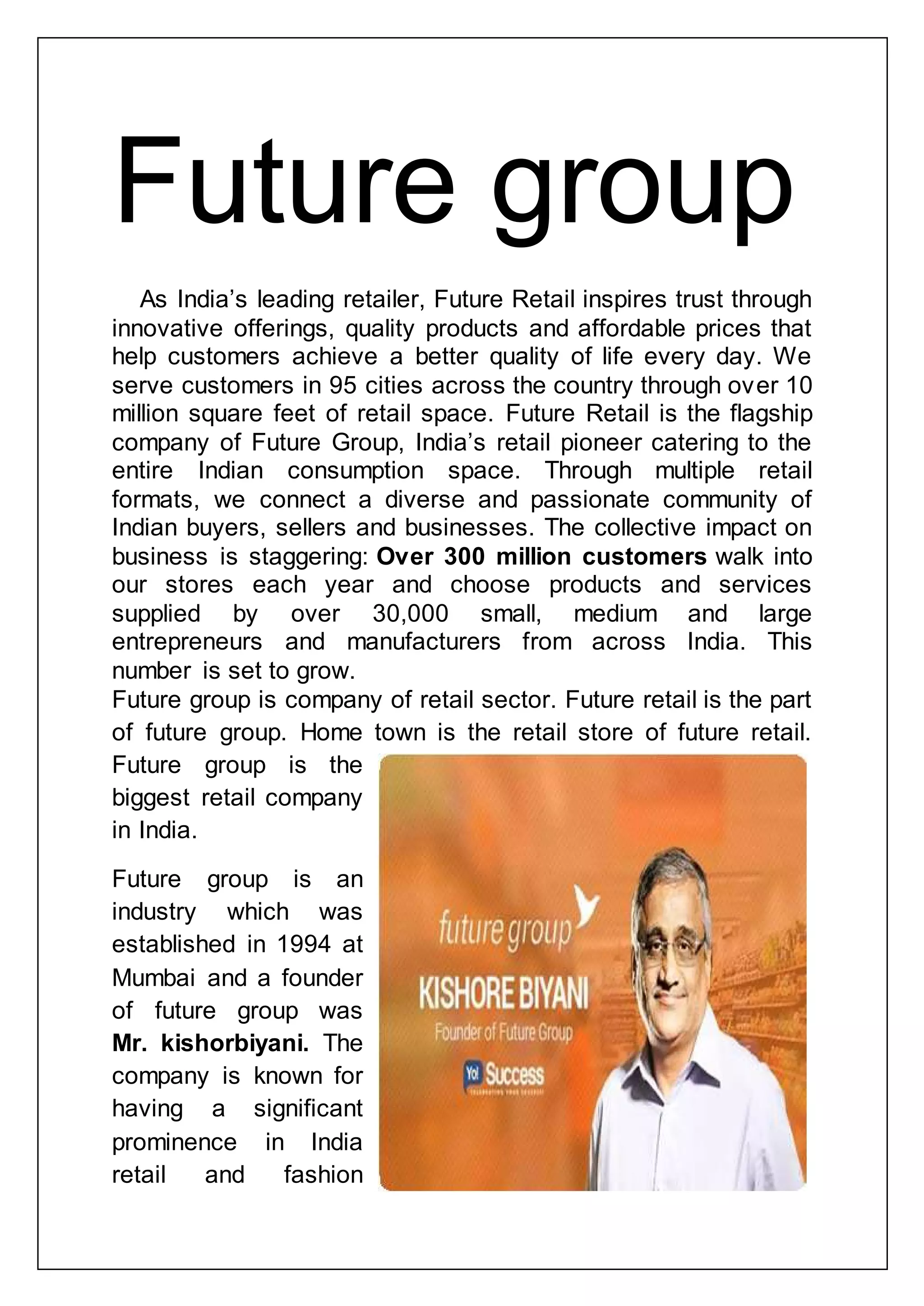 Future group
As India‟s leading retailer, Future Retail inspires trust through
innovative offerings, quality products and affordable prices that
help customers achieve a better quality of life every day. We
serve customers in 95 cities across the country through over 10
million square feet of retail space. Future Retail is the flagship
company of Future Group, India‟s retail pioneer catering to the
entire Indian consumption space. Through multiple retail
formats, we connect a diverse and passionate community of
Indian buyers, sellers and businesses. The collective impact on
business is staggering: Over 300 million customers walk into
our stores each year and choose products and services
supplied by over 30,000 small, medium and large
entrepreneurs and manufacturers from across India. This
number is set to grow.
Future group is company of retail sector. Future retail is the part
of future group. Home town is the retail store of future retail.
Future group is the
biggest retail company
in India.
Future group is an
industry which was
established in 1994 at
Mumbai and a founder
of future group was
Mr. kishorbiyani. The
company is known for
having a significant
prominence in India
retail and fashion
 