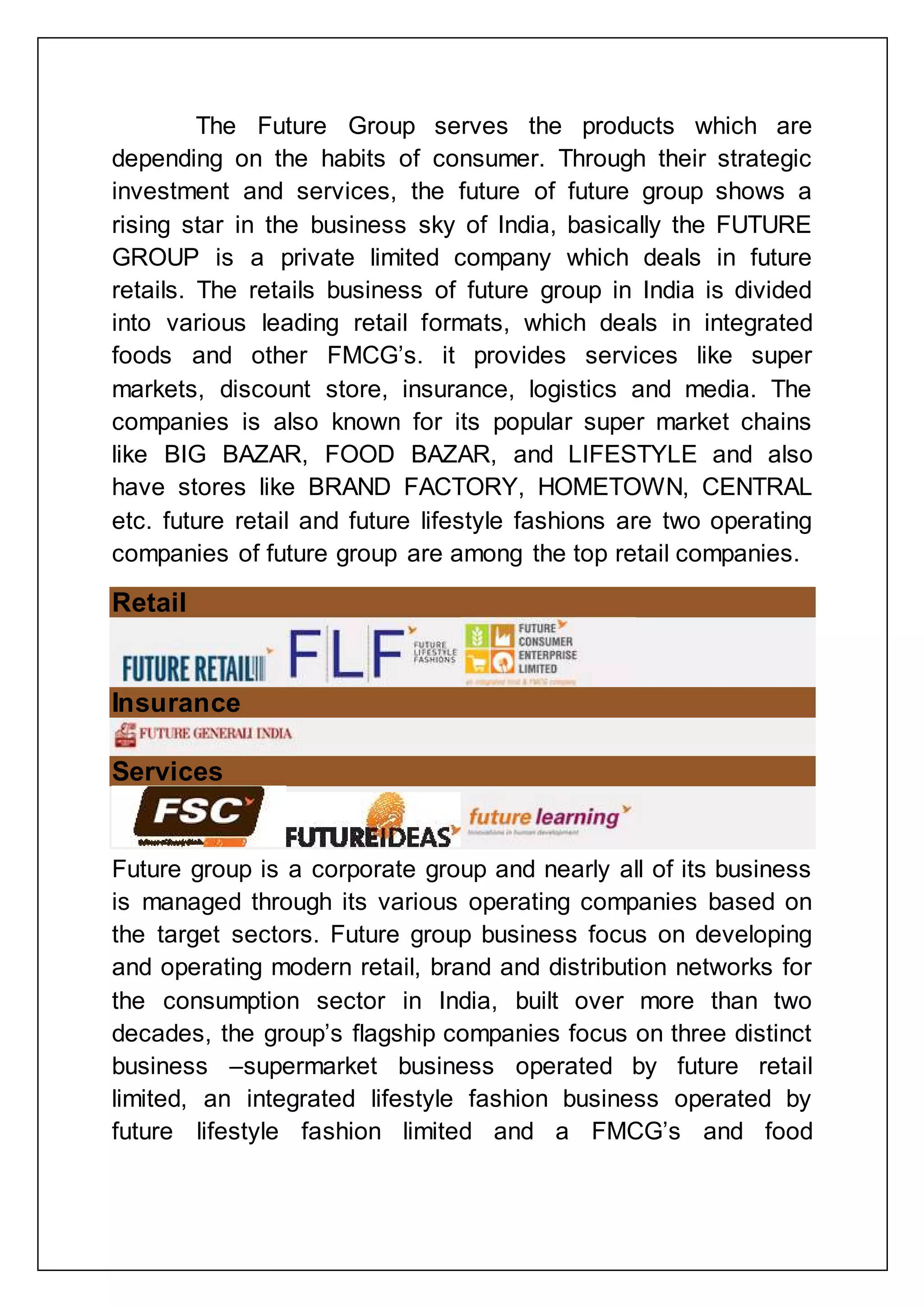 The Future Group serves the products which are
depending on the habits of consumer. Through their strategic
investment and services, the future of future group shows a
rising star in the business sky of India, basically the FUTURE
GROUP is a private limited company which deals in future
retails. The retails business of future group in India is divided
into various leading retail formats, which deals in integrated
foods and other FMCG‟s. it provides services like super
markets, discount store, insurance, logistics and media. The
companies is also known for its popular super market chains
like BIG BAZAR, FOOD BAZAR, and LIFESTYLE and also
have stores like BRAND FACTORY, HOMETOWN, CENTRAL
etc. future retail and future lifestyle fashions are two operating
companies of future group are among the top retail companies.
Retail
Insurance
Services
Future group is a corporate group and nearly all of its business
is managed through its various operating companies based on
the target sectors. Future group business focus on developing
and operating modern retail, brand and distribution networks for
the consumption sector in India, built over more than two
decades, the group‟s flagship companies focus on three distinct
business –supermarket business operated by future retail
limited, an integrated lifestyle fashion business operated by
future lifestyle fashion limited and a FMCG‟s and food
 