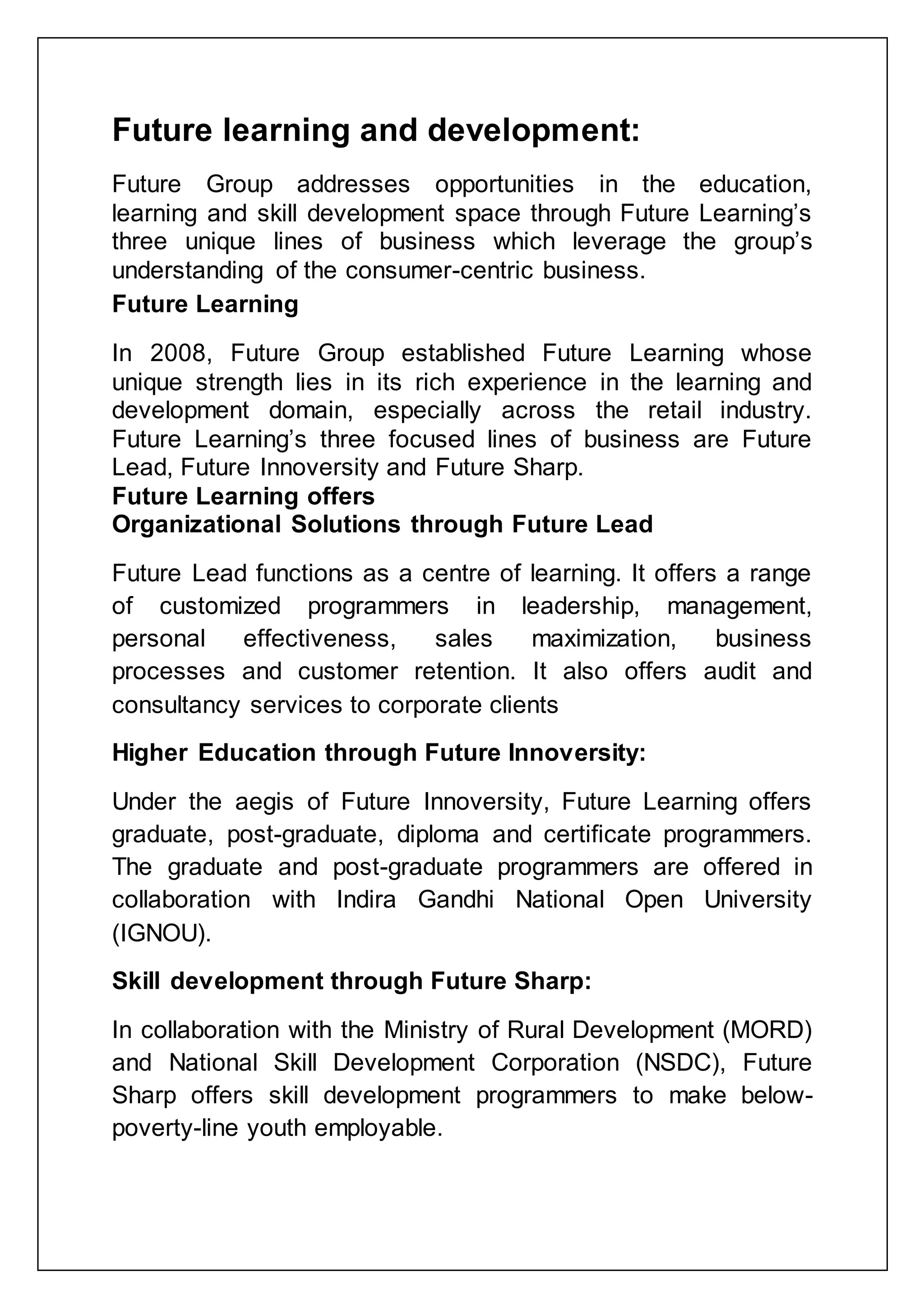Future learning and development:
Future Group addresses opportunities in the education,
learning and skill development space through Future Learning‟s
three unique lines of business which leverage the group‟s
understanding of the consumer-centric business.
Future Learning
In 2008, Future Group established Future Learning whose
unique strength lies in its rich experience in the learning and
development domain, especially across the retail industry.
Future Learning‟s three focused lines of business are Future
Lead, Future Innoversity and Future Sharp.
Future Learning offers
Organizational Solutions through Future Lead
Future Lead functions as a centre of learning. It offers a range
of customized programmers in leadership, management,
personal effectiveness, sales maximization, business
processes and customer retention. It also offers audit and
consultancy services to corporate clients
Higher Education through Future Innoversity:
Under the aegis of Future Innoversity, Future Learning offers
graduate, post-graduate, diploma and certificate programmers.
The graduate and post-graduate programmers are offered in
collaboration with Indira Gandhi National Open University
(IGNOU).
Skill development through Future Sharp:
In collaboration with the Ministry of Rural Development (MORD)
and National Skill Development Corporation (NSDC), Future
Sharp offers skill development programmers to make below-
poverty-line youth employable.
 