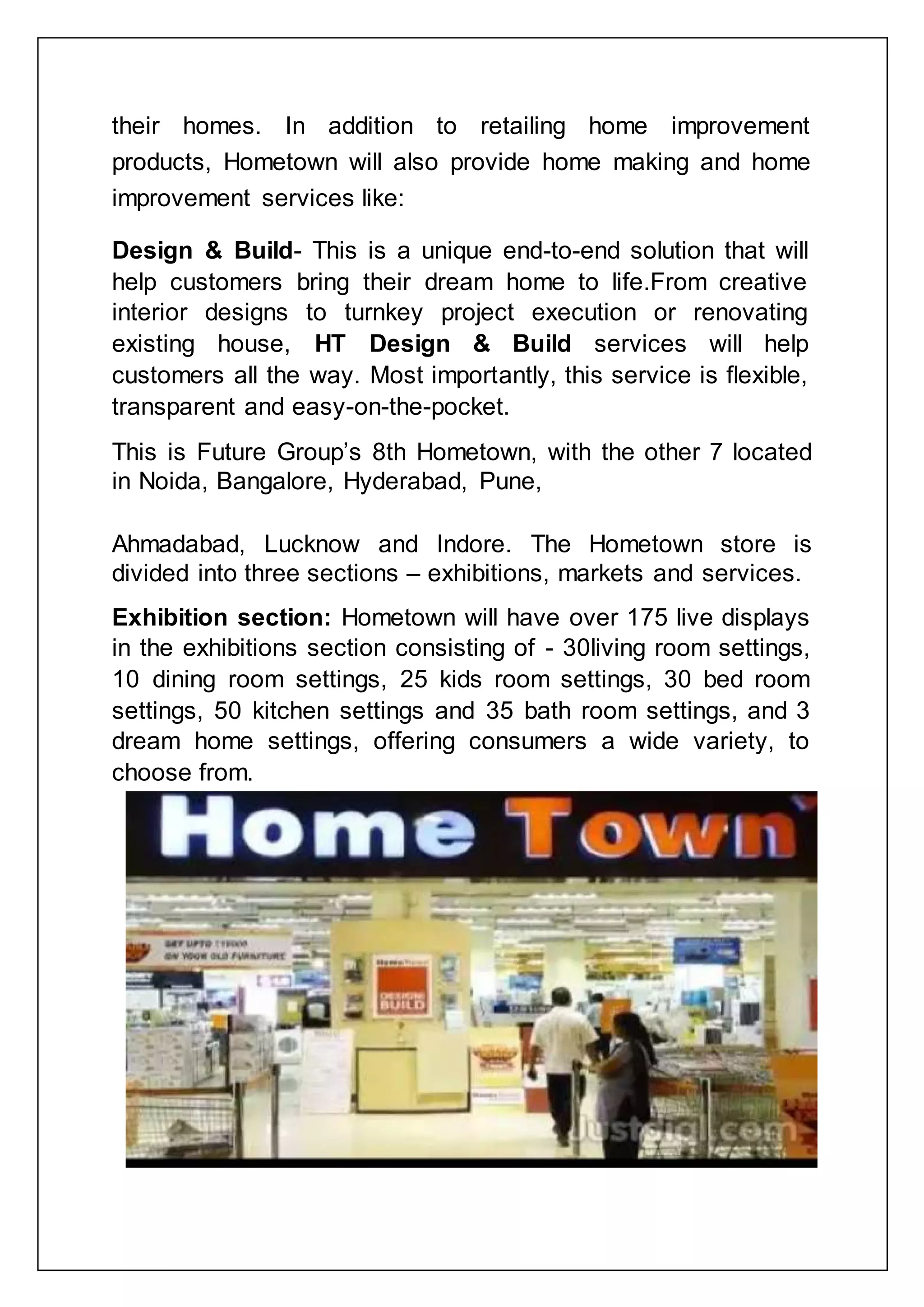 their homes. In addition to retailing home improvement
products, Hometown will also provide home making and home
improvement services like:
Design & Build- This is a unique end-to-end solution that will
help customers bring their dream home to life.From creative
interior designs to turnkey project execution or renovating
existing house, HT Design & Build services will help
customers all the way. Most importantly, this service is flexible,
transparent and easy-on-the-pocket.
This is Future Group‟s 8th Hometown, with the other 7 located
in Noida, Bangalore, Hyderabad, Pune,
Ahmadabad, Lucknow and Indore. The Hometown store is
divided into three sections – exhibitions, markets and services.
Exhibition section: Hometown will have over 175 live displays
in the exhibitions section consisting of - 30living room settings,
10 dining room settings, 25 kids room settings, 30 bed room
settings, 50 kitchen settings and 35 bath room settings, and 3
dream home settings, offering consumers a wide variety, to
choose from.
 