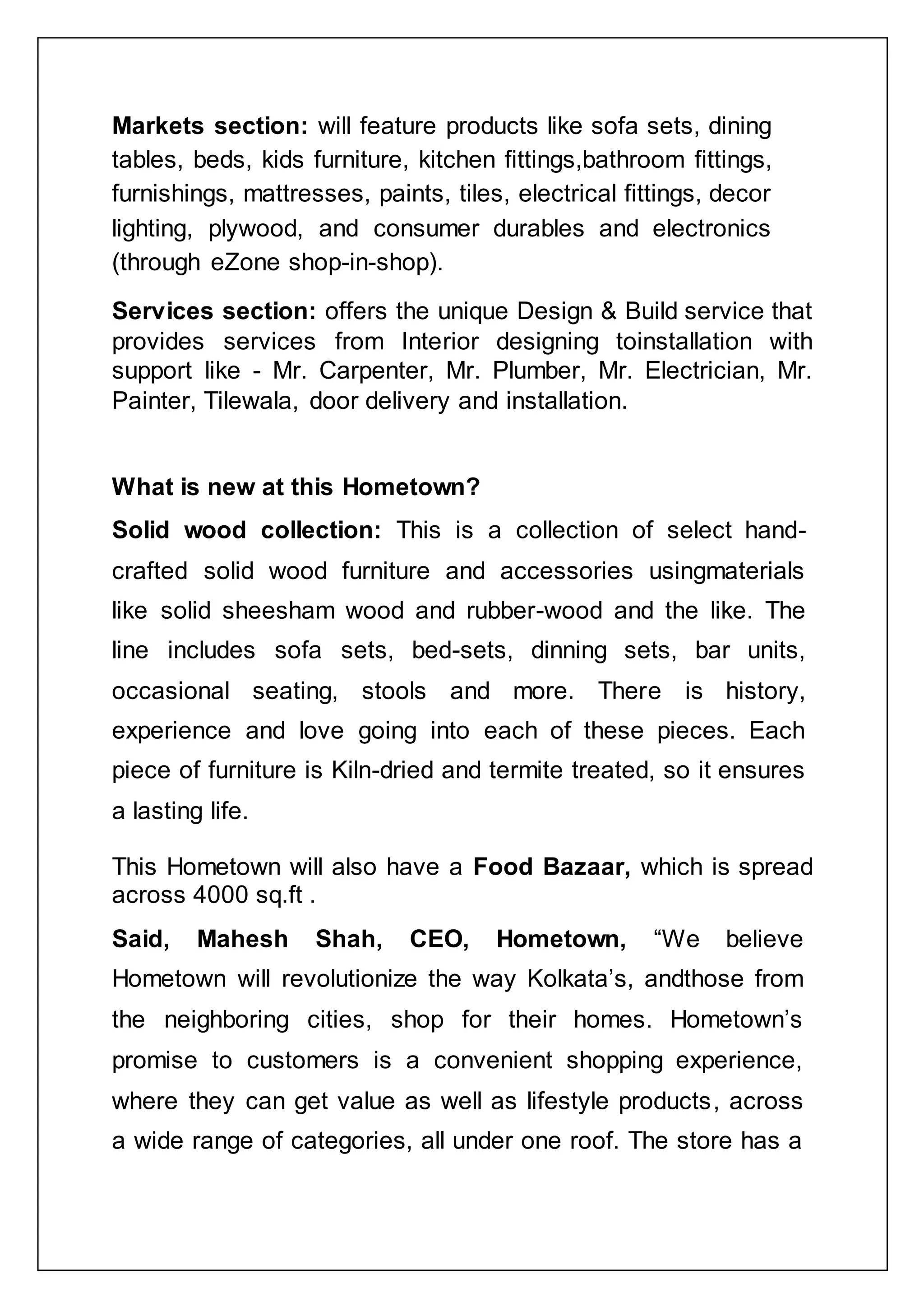 Markets section: will feature products like sofa sets, dining
tables, beds, kids furniture, kitchen fittings,bathroom fittings,
furnishings, mattresses, paints, tiles, electrical fittings, decor
lighting, plywood, and consumer durables and electronics
(through eZone shop-in-shop).
Services section: offers the unique Design & Build service that
provides services from Interior designing toinstallation with
support like - Mr. Carpenter, Mr. Plumber, Mr. Electrician, Mr.
Painter, Tilewala, door delivery and installation.
What is new at this Hometown?
Solid wood collection: This is a collection of select hand-
crafted solid wood furniture and accessories usingmaterials
like solid sheesham wood and rubber-wood and the like. The
line includes sofa sets, bed-sets, dinning sets, bar units,
occasional seating, stools and more. There is history,
experience and love going into each of these pieces. Each
piece of furniture is Kiln-dried and termite treated, so it ensures
a lasting life.
This Hometown will also have a Food Bazaar, which is spread
across 4000 sq.ft .
Said, Mahesh Shah, CEO, Hometown, “We believe
Hometown will revolutionize the way Kolkata‟s, andthose from
the neighboring cities, shop for their homes. Hometown‟s
promise to customers is a convenient shopping experience,
where they can get value as well as lifestyle products, across
a wide range of categories, all under one roof. The store has a
 