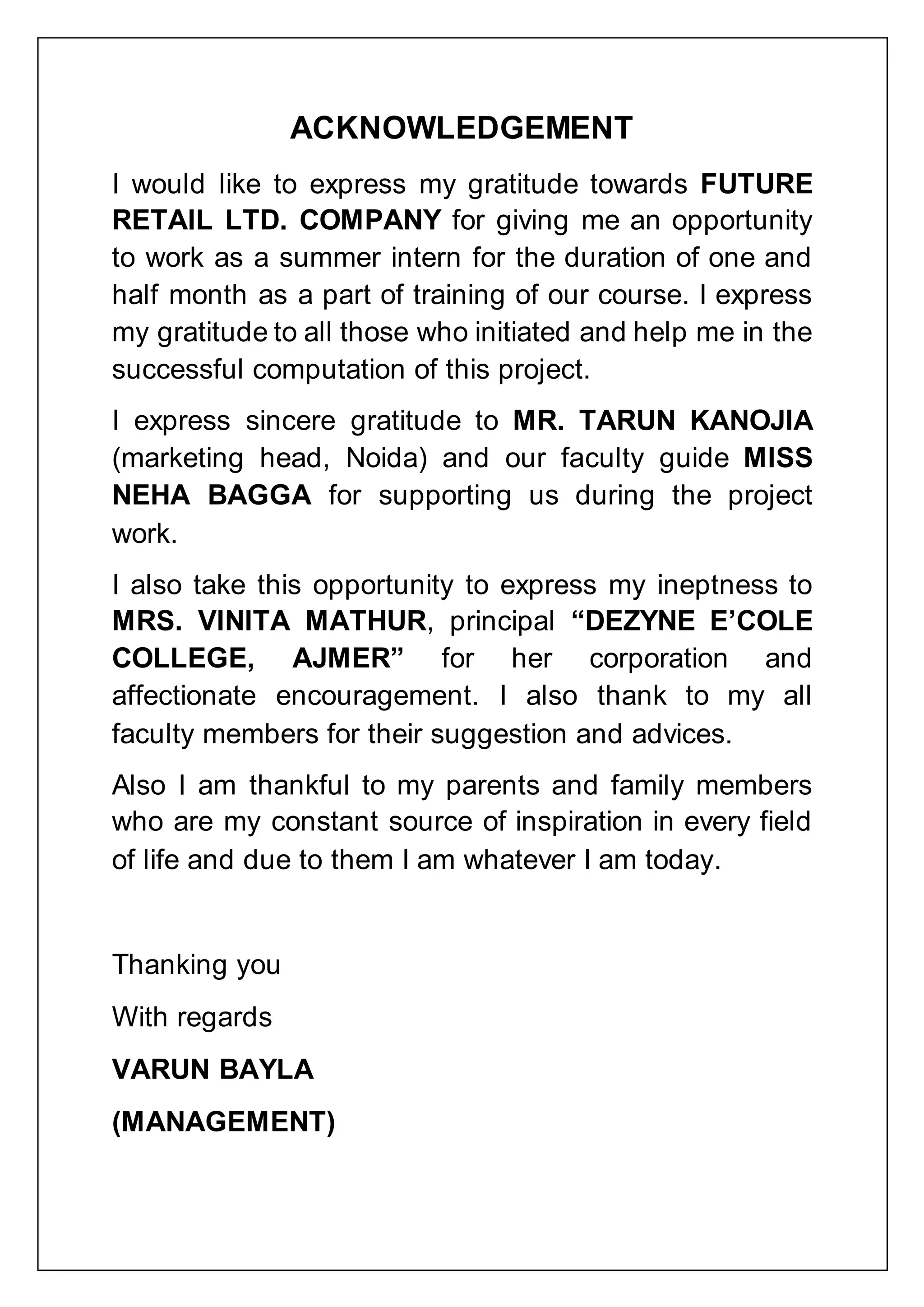 ACKNOWLEDGEMENT
I would like to express my gratitude towards FUTURE
RETAIL LTD. COMPANY for giving me an opportunity
to work as a summer intern for the duration of one and
half month as a part of training of our course. I express
my gratitude to all those who initiated and help me in the
successful computation of this project.
I express sincere gratitude to MR. TARUN KANOJIA
(marketing head, Noida) and our faculty guide MISS
NEHA BAGGA for supporting us during the project
work.
I also take this opportunity to express my ineptness to
MRS. VINITA MATHUR, principal “DEZYNE E‟COLE
COLLEGE, AJMER” for her corporation and
affectionate encouragement. I also thank to my all
faculty members for their suggestion and advices.
Also I am thankful to my parents and family members
who are my constant source of inspiration in every field
of life and due to them I am whatever I am today.
Thanking you
With regards
VARUN BAYLA
(MANAGEMENT)
 