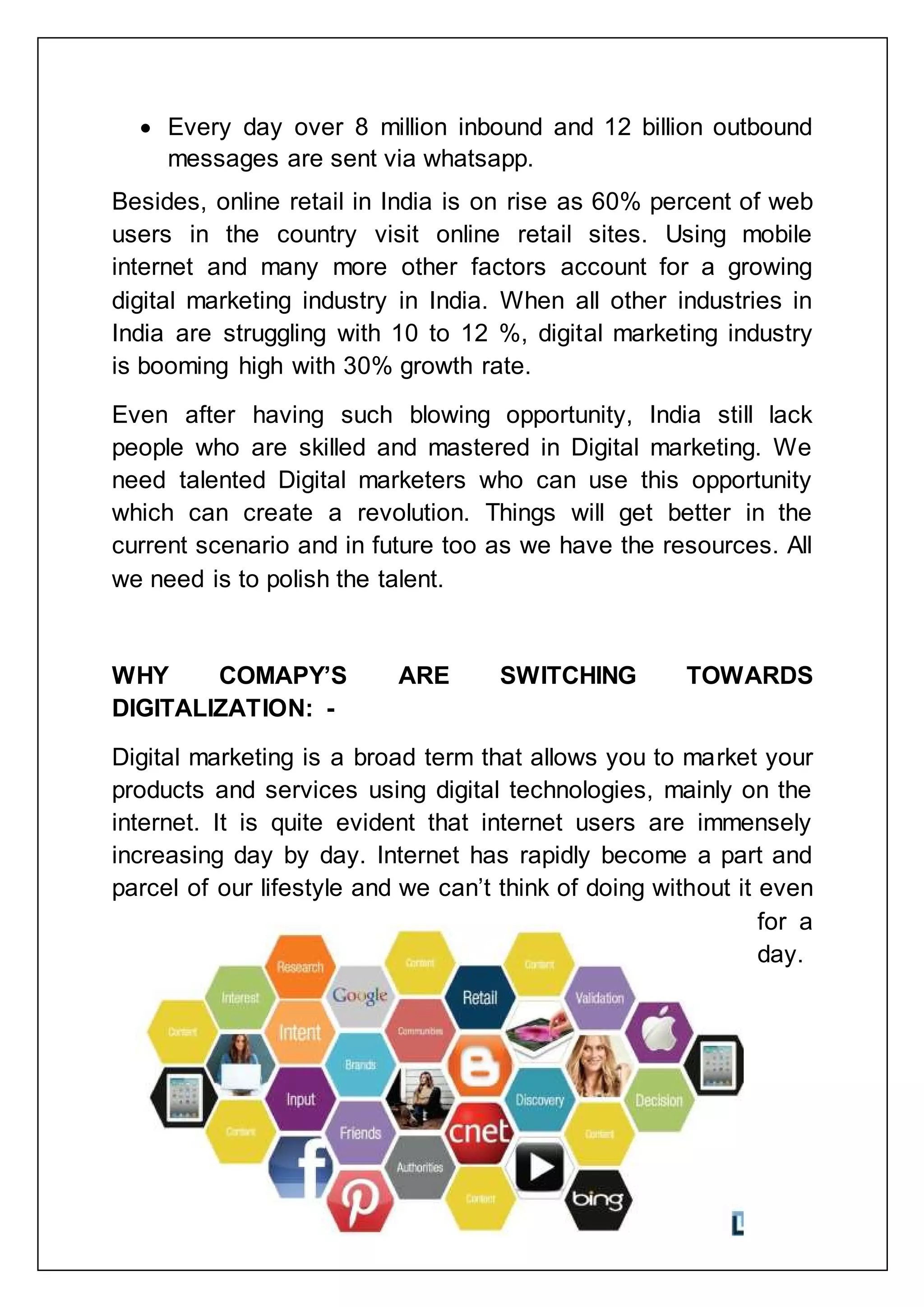  Every day over 8 million inbound and 12 billion outbound
messages are sent via whatsapp.
Besides, online retail in India is on rise as 60% percent of web
users in the country visit online retail sites. Using mobile
internet and many more other factors account for a growing
digital marketing industry in India. When all other industries in
India are struggling with 10 to 12 %, digital marketing industry
is booming high with 30% growth rate.
Even after having such blowing opportunity, India still lack
people who are skilled and mastered in Digital marketing. We
need talented Digital marketers who can use this opportunity
which can create a revolution. Things will get better in the
current scenario and in future too as we have the resources. All
we need is to polish the talent.
WHY COMAPY‟S ARE SWITCHING TOWARDS
DIGITALIZATION: -
Digital marketing is a broad term that allows you to market your
products and services using digital technologies, mainly on the
internet. It is quite evident that internet users are immensely
increasing day by day. Internet has rapidly become a part and
parcel of our lifestyle and we can‟t think of doing without it even
for a
day.
 