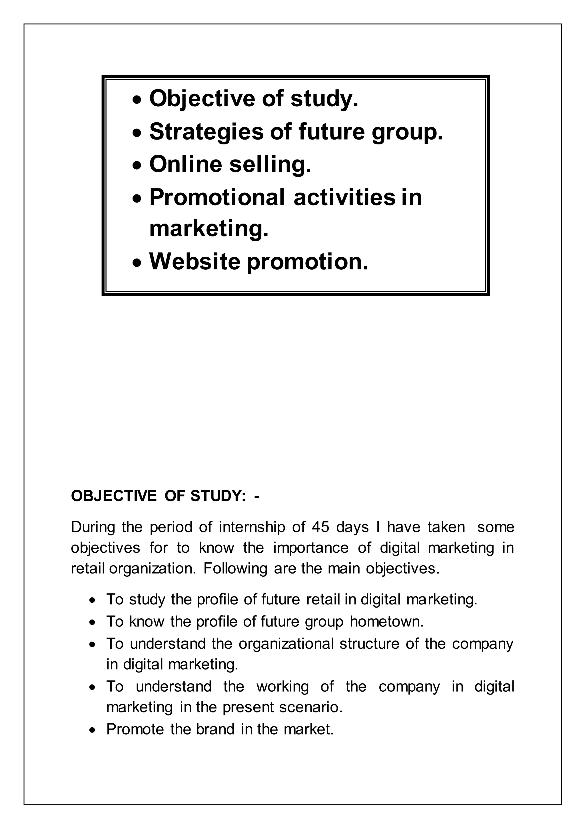 OBJECTIVE OF STUDY: -
During the period of internship of 45 days I have taken some
objectives for to know the importance of digital marketing in
retail organization. Following are the main objectives.
 To study the profile of future retail in digital marketing.
 To know the profile of future group hometown.
 To understand the organizational structure of the company
in digital marketing.
 To understand the working of the company in digital
marketing in the present scenario.
 Promote the brand in the market.
 Objective of study.
 Strategies of future group.
 Online selling.
 Promotional activities in
marketing.
 Website promotion.
 