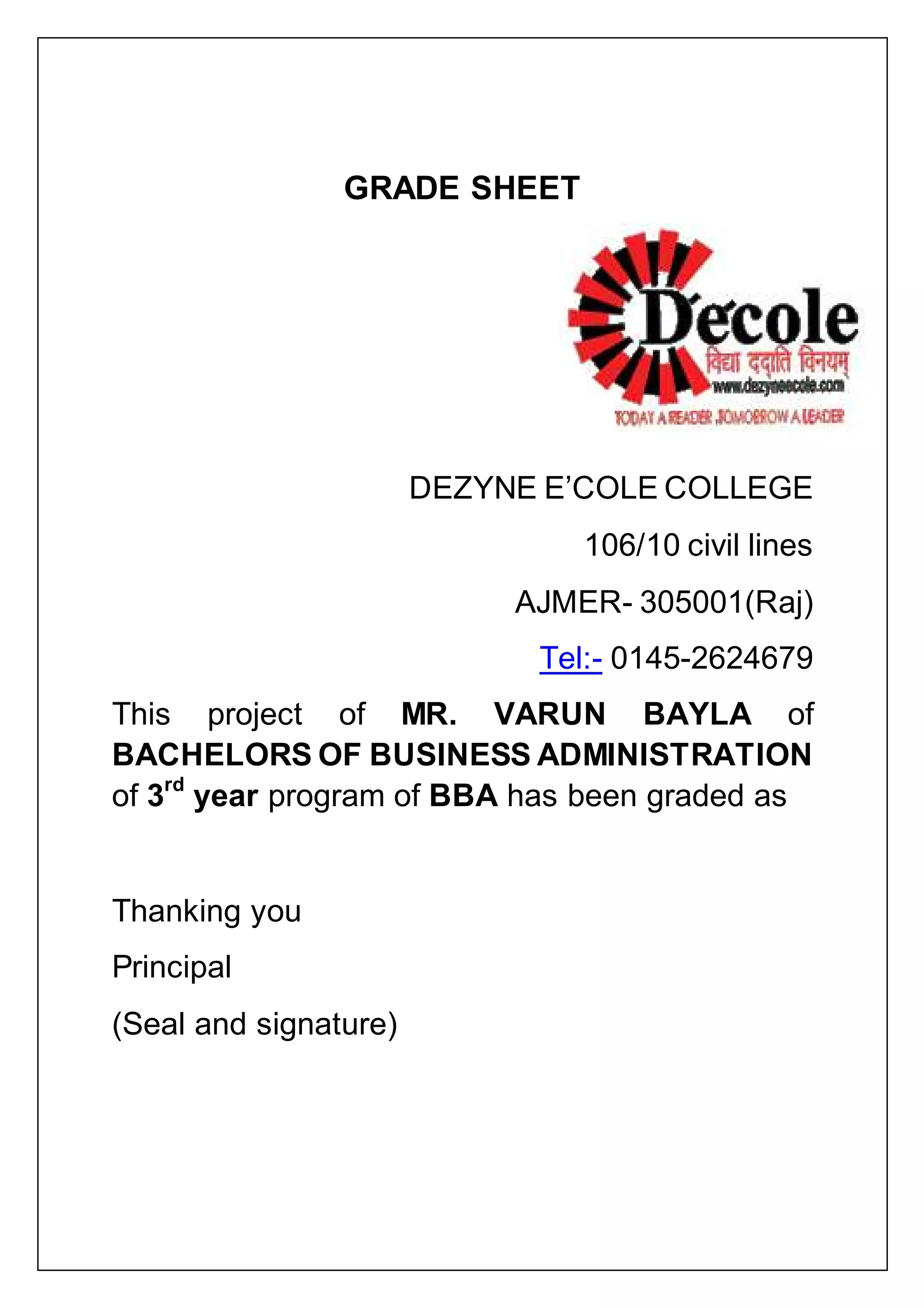 GRADE SHEET
DEZYNE E‟COLE COLLEGE
106/10 civil lines
AJMER- 305001(Raj)
Tel:- 0145-2624679
This project of MR. VARUN BAYLA of
BACHELORS OF BUSINESS ADMINISTRATION
of 3rd
year program of BBA has been graded as
Thanking you
Principal
(Seal and signature)
 
