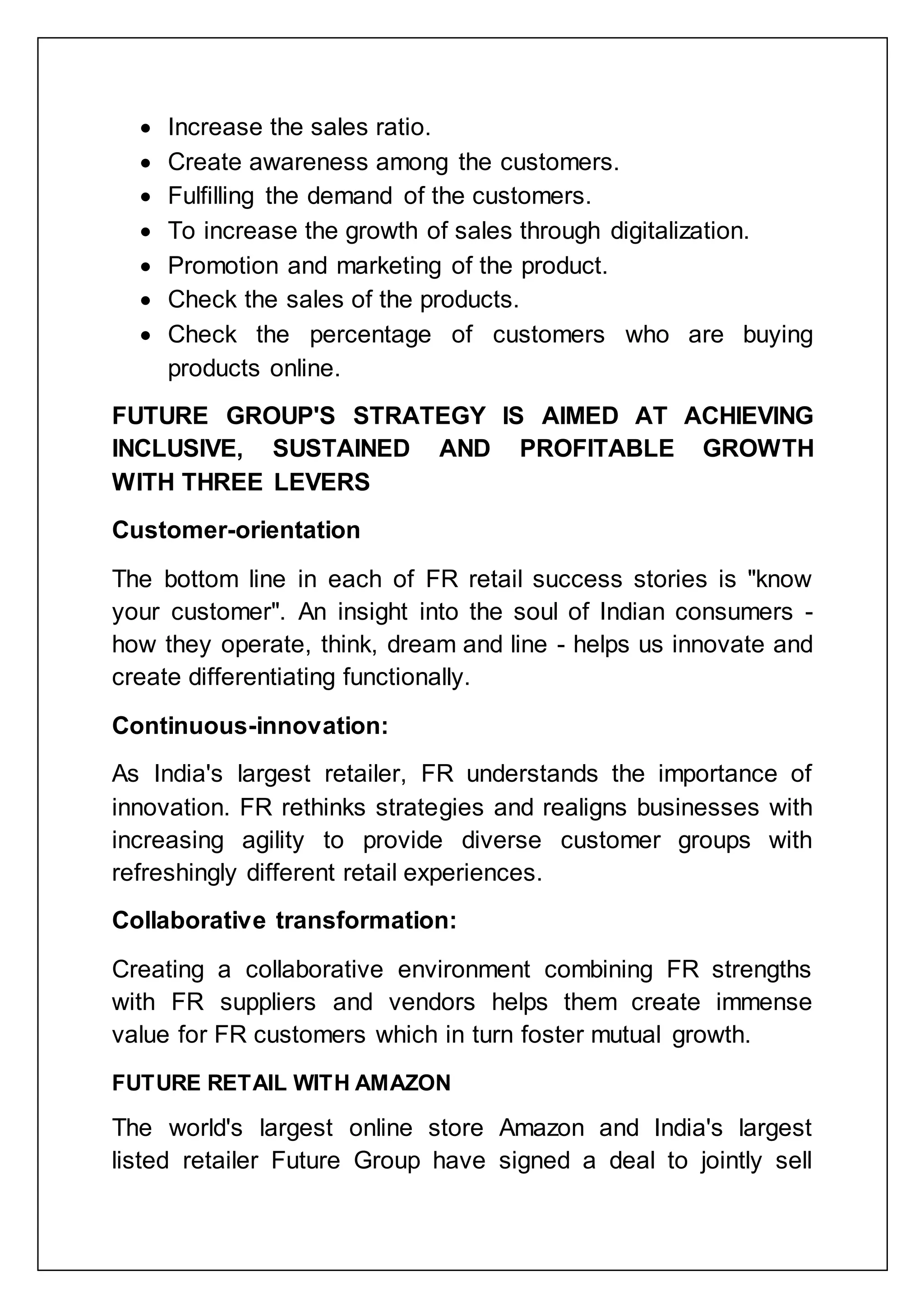  Increase the sales ratio.
 Create awareness among the customers.
 Fulfilling the demand of the customers.
 To increase the growth of sales through digitalization.
 Promotion and marketing of the product.
 Check the sales of the products.
 Check the percentage of customers who are buying
products online.
FUTURE GROUP'S STRATEGY IS AIMED AT ACHIEVING
INCLUSIVE, SUSTAINED AND PROFITABLE GROWTH
WITH THREE LEVERS
Customer-orientation
The bottom line in each of FR retail success stories is "know
your customer". An insight into the soul of Indian consumers -
how they operate, think, dream and line - helps us innovate and
create differentiating functionally.
Continuous-innovation:
As India's largest retailer, FR understands the importance of
innovation. FR rethinks strategies and realigns businesses with
increasing agility to provide diverse customer groups with
refreshingly different retail experiences.
Collaborative transformation:
Creating a collaborative environment combining FR strengths
with FR suppliers and vendors helps them create immense
value for FR customers which in turn foster mutual growth.
FUTURE RETAIL WITH AMAZON
The world's largest online store Amazon and India's largest
listed retailer Future Group have signed a deal to jointly sell
 