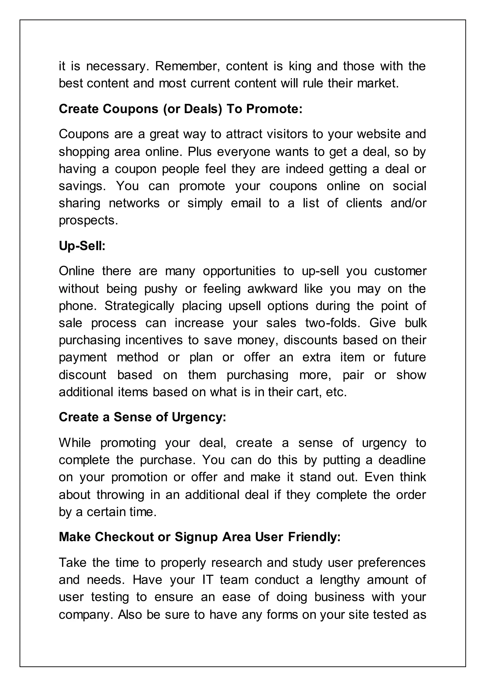 it is necessary. Remember, content is king and those with the
best content and most current content will rule their market.
Create Coupons (or Deals) To Promote:
Coupons are a great way to attract visitors to your website and
shopping area online. Plus everyone wants to get a deal, so by
having a coupon people feel they are indeed getting a deal or
savings. You can promote your coupons online on social
sharing networks or simply email to a list of clients and/or
prospects.
Up-Sell:
Online there are many opportunities to up-sell you customer
without being pushy or feeling awkward like you may on the
phone. Strategically placing upsell options during the point of
sale process can increase your sales two-folds. Give bulk
purchasing incentives to save money, discounts based on their
payment method or plan or offer an extra item or future
discount based on them purchasing more, pair or show
additional items based on what is in their cart, etc.
Create a Sense of Urgency:
While promoting your deal, create a sense of urgency to
complete the purchase. You can do this by putting a deadline
on your promotion or offer and make it stand out. Even think
about throwing in an additional deal if they complete the order
by a certain time.
Make Checkout or Signup Area User Friendly:
Take the time to properly research and study user preferences
and needs. Have your IT team conduct a lengthy amount of
user testing to ensure an ease of doing business with your
company. Also be sure to have any forms on your site tested as
 