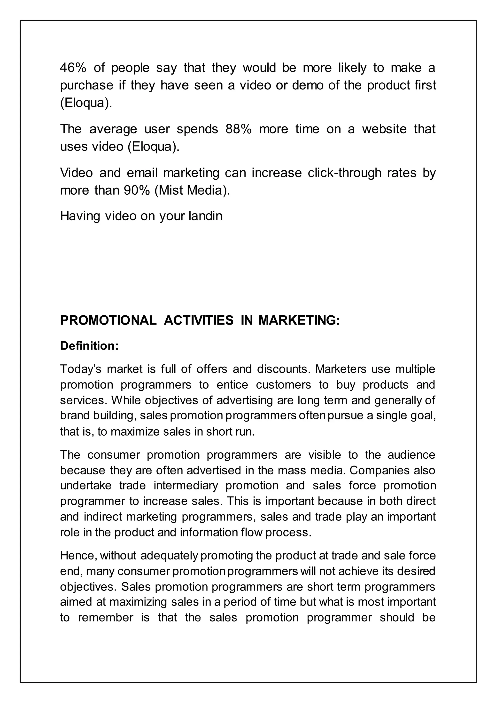 46% of people say that they would be more likely to make a
purchase if they have seen a video or demo of the product first
(Eloqua).
The average user spends 88% more time on a website that
uses video (Eloqua).
Video and email marketing can increase click-through rates by
more than 90% (Mist Media).
Having video on your landin
PROMOTIONAL ACTIVITIES IN MARKETING:
Definition:
Today‟s market is full of offers and discounts. Marketers use multiple
promotion programmers to entice customers to buy products and
services. While objectives of advertising are long term and generally of
brand building, sales promotion programmers oftenpursue a single goal,
that is, to maximize sales in short run.
The consumer promotion programmers are visible to the audience
because they are often advertised in the mass media. Companies also
undertake trade intermediary promotion and sales force promotion
programmer to increase sales. This is important because in both direct
and indirect marketing programmers, sales and trade play an important
role in the product and information flow process.
Hence, without adequately promoting the product at trade and sale force
end, many consumer promotionprogrammers will not achieve its desired
objectives. Sales promotion programmers are short term programmers
aimed at maximizing sales in a period of time but what is most important
to remember is that the sales promotion programmer should be
 