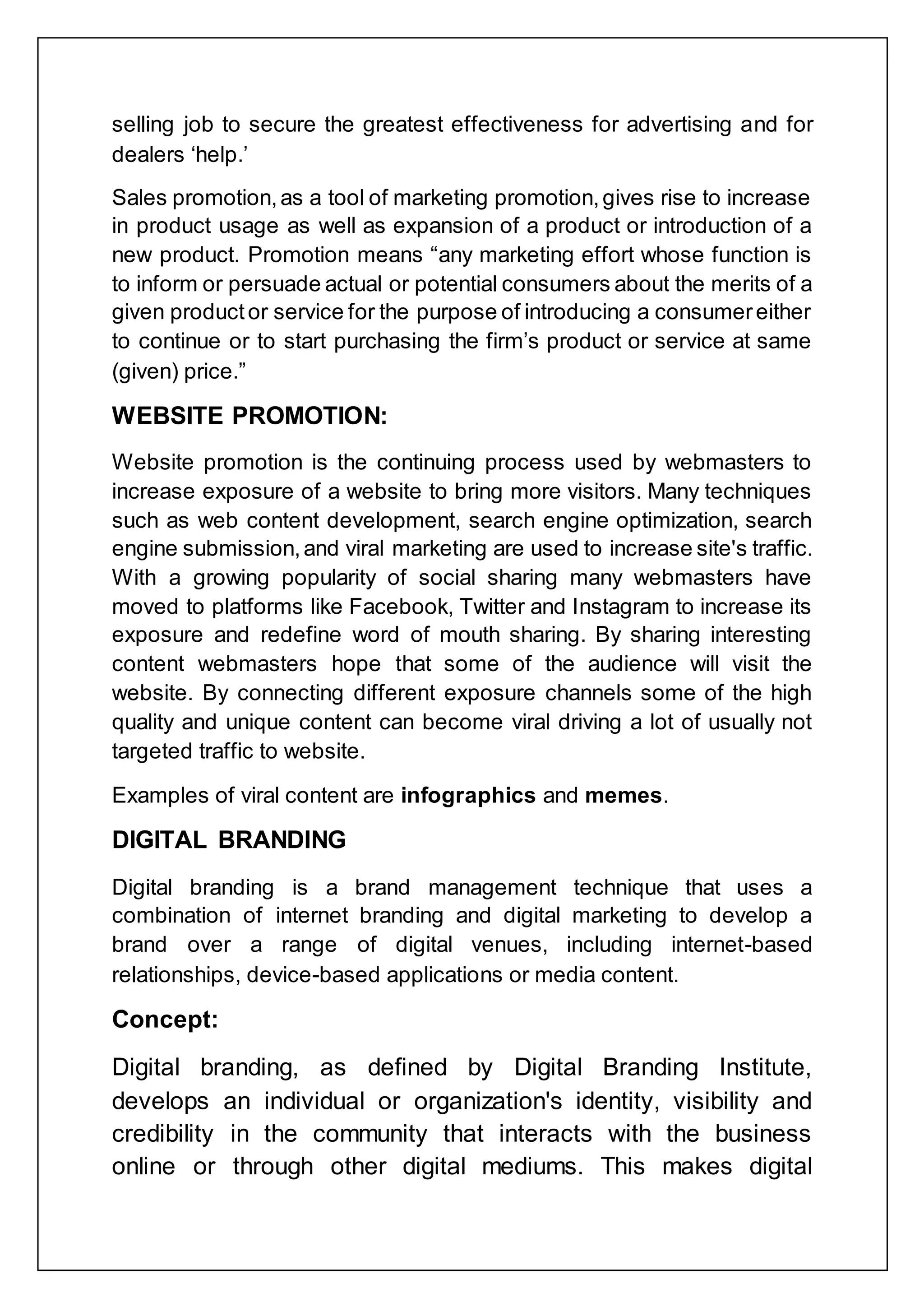 selling job to secure the greatest effectiveness for advertising and for
dealers „help.‟
Sales promotion,as a tool of marketing promotion,gives rise to increase
in product usage as well as expansion of a product or introduction of a
new product. Promotion means “any marketing effort whose function is
to inform or persuade actual or potential consumers about the merits of a
given productor service for the purpose of introducing a consumereither
to continue or to start purchasing the firm‟s product or service at same
(given) price.”
WEBSITE PROMOTION:
Website promotion is the continuing process used by webmasters to
increase exposure of a website to bring more visitors. Many techniques
such as web content development, search engine optimization, search
engine submission,and viral marketing are used to increase site's traffic.
With a growing popularity of social sharing many webmasters have
moved to platforms like Facebook, Twitter and Instagram to increase its
exposure and redefine word of mouth sharing. By sharing interesting
content webmasters hope that some of the audience will visit the
website. By connecting different exposure channels some of the high
quality and unique content can become viral driving a lot of usually not
targeted traffic to website.
Examples of viral content are infographics and memes.
DIGITAL BRANDING
Digital branding is a brand management technique that uses a
combination of internet branding and digital marketing to develop a
brand over a range of digital venues, including internet-based
relationships, device-based applications or media content.
Concept:
Digital branding, as defined by Digital Branding Institute,
develops an individual or organization's identity, visibility and
credibility in the community that interacts with the business
online or through other digital mediums. This makes digital
 