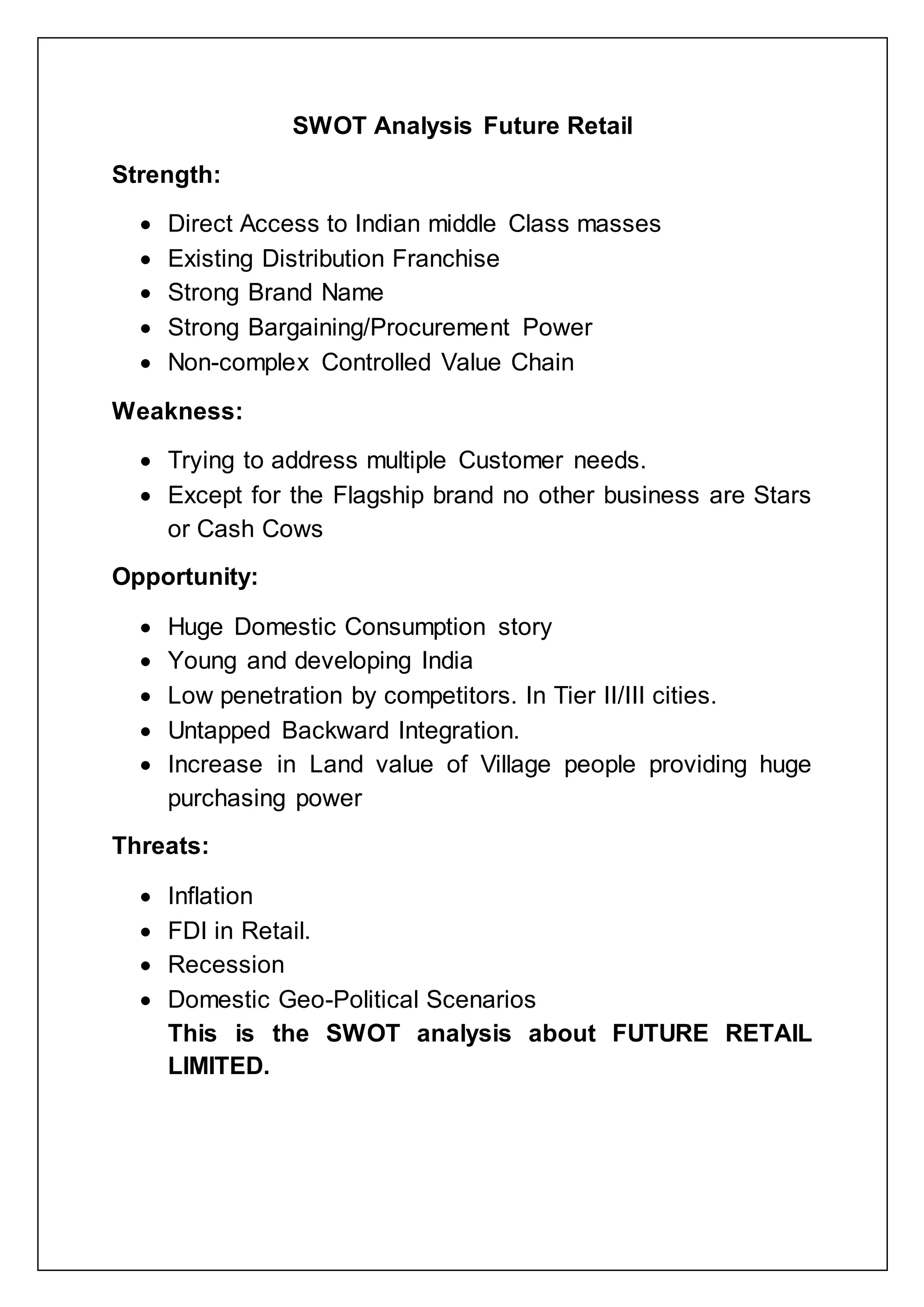 SWOT Analysis Future Retail
Strength:
 Direct Access to Indian middle Class masses
 Existing Distribution Franchise
 Strong Brand Name
 Strong Bargaining/Procurement Power
 Non-complex Controlled Value Chain
Weakness:
 Trying to address multiple Customer needs.
 Except for the Flagship brand no other business are Stars
or Cash Cows
Opportunity:
 Huge Domestic Consumption story
 Young and developing India
 Low penetration by competitors. In Tier II/III cities.
 Untapped Backward Integration.
 Increase in Land value of Village people providing huge
purchasing power
Threats:
 Inflation
 FDI in Retail.
 Recession
 Domestic Geo-Political Scenarios
This is the SWOT analysis about FUTURE RETAIL
LIMITED.
 